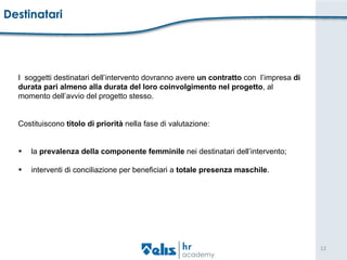 Destinatari  I  soggetti destinatari dell’intervento dovranno avere  un contratto  con  l’impresa  di  durata pari almeno alla durata del loro coinvolgimento nel progetto , al  momento dell’avvio del progetto stesso.  Costituiscono  titolo di priorità  nella fase di valutazione:  la  prevalenza della componente femminile  nei destinatari dell’intervento;  interventi di conciliazione per beneficiari a  totale presenza maschile . 