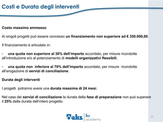 Costi e Durata degli interventi Costo massimo ammesso  Ai singoli progetti può essere concesso  un finanziamento non superiore ad € 350.000,00 .  Il finanziamento è articolato in:  una quota non superiore al 30% dell’importo  accordato, per misure ricondotte  all’introduzione e/o al potenziamento di  modelli organizzativi flessibili ;  una quota non  inferiore al 70% dell’importo  accordato, per misure  ricondotte  all’erogazione di  servizi di conciliazione . Durata degli interventi  I progetti  potranno avere una  durata massima di 24 mesi .  Nel caso dei  servizi di conciliazione  la durata della  fase di preparazione  non può superare  il  25%  della durata dell’intero progetto. 