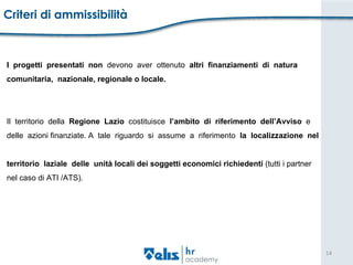 Criteri di ammissibilità  I  progetti  presentati  non  devono  aver  ottenuto  altri  finanziamenti  di  natura  comunitaria,  nazionale, regionale o locale.  Il  territorio  della  Regione  Lazio  costituisce  l’ambito  di  riferimento  dell’Avviso  e  delle  azioni finanziate. A  tale  riguardo  si  assume  a  riferimento  la  localizzazione  nel  territorio  laziale  delle  unità locali dei soggetti economici richiedenti  (tutti i partner  nel caso di ATI /ATS).  
