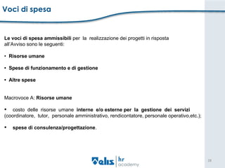 Voci di spesa  Le voci di spesa ammissibili  per  la  realizzazione dei progetti in risposta  all’Avviso sono le seguenti:  •  Risorse umane  •  Spese di funzionamento e di gestione  •  Altre spese  Macrovoce A:  Risorse umane  costo  delle  risorse  umane  interne  e/o esterne per  la  gestione  dei  servizi  (coordinatore,  tutor,  personale amministrativo, rendicontatore, personale operativo,etc.); spese di consulenza/progettazione . 