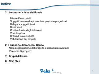 Indice   Le caratteristiche del Bando   Misure Finanziabili Soggetti ammessi a presentare proposte progettuali  Delega a soggetti terzi Destinatari  Costi e durata degli interventi Voci di spesa Criteri di ammissibilità Valutazione dei progetti   2. Il supporto di Consel al Bando .  Nella presentazione del progetto e dopo l’approvazione Esempio  di progetto Gruppi di lavoro Next Step 
