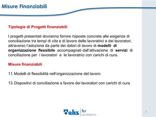 Misure Finanziabili Tipologie di Progetti finanziabili I progetti presentati dovranno fornire risposte concrete alle esigenze di  conciliazione tra tempi di vita e di lavoro delle lavoratrici e dei lavoratori,  attraverso l’adozione da parte dei datori di lavoro di  modelli  di  organizzazione  flessibile   accompagnati dall’attivazione  di  servizi   di  conciliazione per  i lavoratori  e  le lavoratrici con carichi di cura.  Misure finanziabili Modelli di flessibilità nell’organizzazione del lavoro Dispositivi di conciliazione a favore dei lavoratori con carichi di cura 