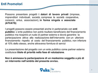 Enti Promotori Possono  presentare  progetti  i   datori  di  lavoro  privati  (imprese,  imprenditori  individuali,  società, comprese  le  società  cooperative,  consorzi,  onlus,  associazioni),  in  forma  singola  o  associata  (ATI/ATS) I progetti possono essere presentati anche in partenariato con  enti  pubblici . L’ente pubblico non potrà risultare beneficiario del finanziamento  pubblico ma ricoprirà un ruolo di partner esterno e dovrà garantire  la  partecipazione  attiva  alla  realizzazione dell’intervento  con un  ulteriore  finanziamento  rispetto  al  costo  del finanziamento  pubblico, non inferiore  al 10% dello stesso, anche attraverso fornitura di servizi La presentazione del progetto con un ente pubblico come partner esterno  costituisce  titolo di priorità nella fase di valutazione . Non è ammessa la partecipazione di un medesimo soggetto a più di  un intervento nell’ambito del presente avviso.  