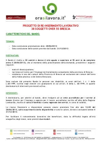 C.so Garibaldi, 16 – 25122 Brescia Tel. 030/2400052- fax 030/2055317 – info@orasilavora.it - C.F. SLITMS73H17L424B – P.IVA 03545470175
Iscritto n. 682 Ordine Consulenti del Lavoro di Brescia - Delegato BS01294FL della Fondazione Consulenti per il Lavoro – Ag. per il Lavoro Aut. Min. 19009 del 23/07/07
PROGETTO DI RE-INSERIMENTO LAVORATIVO
38 SOGGETTI OVER 55 BRESCIA
CARATTERISTICHE DEL BANDO.
TERMINI:
- Data conclusione prenotazione dote: 28/06/2013
- Data conclusione delle azioni previste dal bando: 31/12/2013
DESTINATARI:
Il Bando è rivolto a 38 uomini o donne di età uguale o superiore ai 55 anni (o da compiere
entro il 28/06/2013), che al momento della presentazione della domanda, presentino i seguenti
requisiti:
- stato di disoccupazione;
- iscrizione al Centro per l’Impiego territorialmente competente della provincia di Brescia;
- residenza in uno dei comuni della Provincia di Brescia ad esclusione dei comuni dell’area
della Vallecamonica e del Sebino Bresciano.
Sono escluse dal presente Bando le persone con disabilità, ai sensi dell’art. 1 c. 1 della
L.68/1999, iscritte negli elenchi e/o graduatorie di cui all’art. 8 della L. 68/1999, in quanto
destinatarie di interventi provinciali ad hoc.
INTERVENTI:
Il destinatario, per aderire al bando, deve rivolgersi ad un ente accreditato per i servizi al
lavoro (Centro per l’impiego o agenzia per il lavoro accreditata) iscritto all’albo della Regione
Lombardia, munito di carta d’identità e carta regionale dei servizi, in corso di validità.
Le risorse finanziarie a disposizione possono essere prenotate fino alle ore 12.00 del
28/06/2013, salvo esaurimento delle disponibilità e tutte le azioni, devono concludersi entro il
31/12/2013.
Per facilitare il reinserimento lavorativo dei beneficiari, data la difficoltà legata all’età
anagrafica degli stessi, sono previsti due moduli.
 