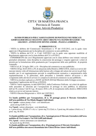 CITTA’ DI MARTINA FRANCA
                               Provincia di Taranto
                            Settore Attività Produttive


     BANDO PUBBLICO PER L’ASSEGNAZIONE DI POSTEGGI NEI MERCATI
  GIORNALIERI DELLE SEGUENTI AREE URBANE:VIA OLINDO RUGGIERI - VIA
       GRAMSCI - ANTISTANTE DIVINO AMORE - PIAZZA LAMBERTA.

                                          IL DIRIGENTE F.F.
- VISTA la delibera del Commissario Straordinario n. 97 del 15.03.2012, con la quale viene
approvato il Regolamento per la disciplina del commercio su aree pubbliche;
- VISTA la delibera del C.C. n. 9 del 31/07/2012 con la quale sono apportate modifiche al
Regolamento approvato con la citata delibera del C.S. n.97/2012;
- CONSIDERATO che con il Regolamento approvato con le citate delibere sono istituiti i mercati
giornalieri alimentari, viene disciplina la concessione dei posteggi e vengono approvati i criteri di
priorità per la formulazione della graduatoria per l’assegnazione delle aree pubbliche di proprietà
comunale;
- VISTA la L.R. 24 luglio 2001, n.18 – Disciplina del commercio su aree pubbliche;
- VISTO il D.lgs 26.03.2010, n.59, di attuazione della Direttiva 2006/123/CE, relativa ai servizi del
mercato interno volto all’eliminazione delle barriere allo sviluppo del settore dei servizi tra gli Stati
membri, per il cui raggiungimento prevede la semplificazione normativa e amministrativa della
regolamentazione e, in particolare, delle procedure e formalità relative all’accesso e allo
svolgimento delle attività di servizio ivi comprese le attività di commercio su aree pubbliche;
- VISTA la circolare esplicativa n.3635/C del 06.05.2010 del Ministero dello Sviluppo economico
riguardante l’applicazione del D.Lgs n.59/2010;
- VISTA l’intesa raggiunta, in data 05/07/2012, dalla Conferenza Unificata sui criteri da applicare
nelle procedure di selezione per l’assegnazione di posteggi su area pubblica, in attuazione
dell’art.70, comma 5 del D. Lgs. 26 marzo 2010, n.59, di recepimento della direttiva 2006/123/CE
relativa ai servizi nel mercato interno;
- VISTO il Decreto Dirigenziale n. 18241 del 12/07/2012;
                                                  INDICE
Un bando pubblico per l’assegnazione, di n. 10 posteggi presso il Mercato Giornaliero
dell’area pubblica di Via Olindo Ruggieri individuati:
• n. 1 posto - settore piante e fiori - così identificato:
  posto di mq 42,00 ( 6 x 7);
• n. 9 posti - settore alimentare - così identificati:
n. 1 posto di mq. 102,00 (17 x 6); n. 1 posto mq.72 (12x6); n. 5 posti mq. 60 cadano (10x6) e n. 2
posti mq. 46 (8x6)

Un bando pubblico per l’assegnazione, di n. 3 posteggi presso il Mercato Giornaliero dell’area
pubblica di Via Gramsi e Via F.lli Griffi individuati:
• N. 3 posti – settore alimentare così identificati:
  n.3 posti di mq 40 (5x8);
Un bando pubblico per l’assegnazione, di n. 10 posteggi presso il Mercato Giornaliero
dell’area pubblica non ancora denominata lato Chiesa Divino Amore individuati:
 