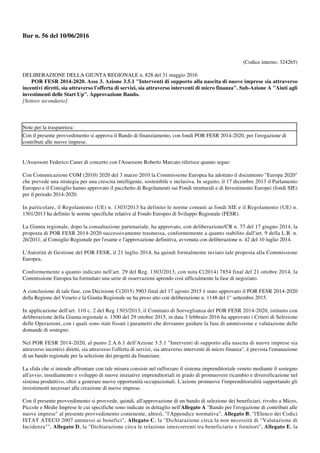 Bur n. 56 del 10/06/2016
(Codice interno: 324265)
DELIBERAZIONE DELLA GIUNTA REGIONALE n. 828 del 31 maggio 2016
POR FESR 2014-2020. Asse 3. Azione 3.5.1 "Interventi di supporto alla nascita di nuove imprese sia attraverso
incentivi diretti, sia attraverso l'offerta di servizi, sia attraverso interventi di micro finanza". Sub-Azione A "Aiuti agli
investimenti delle Start Up". Approvazione Bando.
[Settore secondario]
Note per la trasparenza:
Con il presente provvedimento si approva il Bando di finanziamento, con fondi POR FESR 2014-2020, per l'erogazione di
contributi alle nuove imprese.
L'Assessore Federico Caner di concerto con l'Assessore Roberto Marcato riferisce quanto segue:
Con Comunicazione COM (2010) 2020 del 3 marzo 2010 la Commissione Europea ha adottato il documento "Europa 2020"
che prevede una strategia per una crescita intelligente, sostenibile e inclusiva. In seguito, il 17 dicembre 2013 il Parlamento
Europeo e il Consiglio hanno approvato il pacchetto di Regolamenti sui Fondi strutturali e di Investimento Europei (fondi SIE)
per il periodo 2014-2020.
In particolare, il Regolamento (UE) n. 1303/2013 ha definito le norme comuni ai fondi SIE e il Regolamento (UE) n.
1301/2013 ha definito le norme specifiche relative al Fondo Europeo di Sviluppo Regionale (FESR).
La Giunta regionale, dopo la consultazione partenariale, ha approvato, con deliberazione/CR n. 77 del 17 giugno 2014, la
proposta di POR FESR 2014-2020 successivamente trasmessa, conformemente a quanto stabilito dall'art. 9 della L.R. n.
26/2011, al Consiglio Regionale per l'esame e l'approvazione definitiva, avvenuta con deliberazione n. 42 del 10 luglio 2014.
L'Autorità di Gestione del POR FESR, il 21 luglio 2014, ha quindi formalmente inviato tale proposta alla Commissione
Europea.
Conformemente a quanto indicato nell'art. 29 del Reg. 1303/2013, con nota C(2014) 7854 final del 21 ottobre 2014, la
Commissione Europea ha formulato una serie di osservazioni aprendo così ufficialmente la fase di negoziato.
A conclusione di tale fase, con Decisione C(2015) 5903 final del 17 agosto 2015 è stato approvato il POR FESR 2014-2020
della Regione del Veneto e la Giunta Regionale ne ha preso atto con deliberazione n. 1148 del 1° settembre 2015.
In applicazione dell'art. 110 c. 2 del Reg 1303/2013, il Comitato di Sorveglianza del POR FESR 2014-2020, istituito con
deliberazione della Giunta regionale n. 1500 del 29 ottobre 2015, in data 3 febbraio 2016 ha approvato i Criteri di Selezione
delle Operazioni, con i quali sono stati fissati i parametri che dovranno guidare la fase di ammissione e valutazione delle
domande di sostegno.
Nel POR FESR 2014-2020, al punto 2.A.6.1 dell'Azione 3.5.1 "Interventi di supporto alla nascita di nuove imprese sia
attraverso incentivi diretti, sia attraverso l'offerta di servizi, sia attraverso interventi di micro finanza", è prevista l'emanazione
di un bando regionale per la selezione dei progetti da finanziare.
La sfida che si intende affrontare con tale misura consiste nel rafforzare il sistema imprenditoriale veneto mediante il sostegno
all'avvio, insediamento e sviluppo di nuove iniziative imprenditoriali in grado di promuovere ricambio e diversificazione nel
sistema produttivo, oltre a generare nuove opportunità occupazionali. L'azione promuove l'imprenditorialità supportando gli
investimenti necessari alla creazione di nuove imprese.
Con il presente provvedimento si provvede, quindi, all'approvazione di un bando di selezione dei beneficiari, rivolto a Micro,
Piccole e Medie Imprese le cui specifiche sono indicate in dettaglio nell'Allegato A "Bando per l'erogazione di contributi alle
nuove imprese" al presente provvedimento contenente, altresì, "l'Appendice normativa", Allegato B, "l'Elenco dei Codici
ISTAT ATECO 2007 ammessi ai benefici", Allegato C, la "Dichiarazione circa la non necessità di "Valutazione di
Incidenza"", Allegato D, la "Dichiarazione circa le relazione intercorrenti tra beneficiario e fornitori", Allegato E, la
 