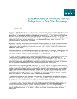 Executive Orders on TikTok and WeChat:
Ambiguity and a Few Other Takeaways
August 7, 2020
On August 6, 2020, the White House issued two executive orders purportedly intended to "address[] the threat posed
by" TikTok and WeChat, considered by the White House to be Chinese-owned mobile applications. The broadly
worded orders will take effect 45 days after they were issued (September 20 or 21, 2020, depending on timing rules).
The orders purport to prohibit U.S. persons, including companies organized or located in the U.S., or non-U.S.
persons using property subject to the jurisdiction of the U.S. from carrying out: 1) any transaction with ByteDance Ltd.
(ByteDance), the owner of TikTok or its subsidiaries, and 2) any transaction that is "related to WeChat … with
Tencent Holdings Ltd." (Tencent) or its subsidiaries.
According to both orders, the Secretary of Commerce (the Secretary) will identify the specific transactions prohibited
within 45 days. The orders purport to grant the Secretary the authority to take actions, including adopting rules and
regulations, as may be necessary to implement each order. Until these implementing steps occur, many effects of
these orders may be unclear.
The ByteDance and WeChat orders will bring about significant uncertainty for U.S. companies. This is consistent with
other recent national security executive orders issued by the President under the same authorities, including the
International Emergency Economic Powers Act (50 U.S.C. 1701 et seq.) (IEEPA).
To explain the national emergency, both orders cite the May 2019 Executive Order on Securing the Information and
Communications Technology and Services Supply Chain (the ICT Order)—which called for restrictions on
transactions involving information and communications technology or services (ICT) from foreign adversaries. The
May 2020 Executive Order on Securing the United States Bulk-Power System similarly called for restrictions on
transactions involving bulk-power system electric equipment from foreign adversaries. In both cases, the suggestion
from the government was that the specific "foreign adversaries" at issue were Chinese parties.
Neither of those earlier orders has been fully implemented. For example, under the ICT Order in 2019, the Secretary
was granted authority to address ICT-related threats. Using that authority, in November 2019 the Secretary proposed
to create a new regime to regulate foreign ICT importation and acquisition, but no regulations have yet been issued.
However, that does not mean that the order has had no effect. While the specific regulatory action called for in the
ICT Order has not yet occurred, other executive branch entities such as the Federal Communications Commission
and the Committee on Foreign Investment in the United States (CFIUS) have hardened their approach to regulation
and/or enforcement, e.g., by taking actions against Chinese parties that make ICT.
Given the broad language and many ambiguities in the ByteDance and WeChat orders, and the history of uneven
enforcement associated with similar prior orders, it is unclear what impact they will have on U.S. companies that may
do business with TikTok, ByteDance, or Tencent. Still, there are a few important takeaways:
First, the orders, on their face, take effect no earlier than 45 days after the August 6 issuance (September 20 or 21,
2020, depending on timing rules), so parties that do business with the affected entities will have a grace period to
consider their preferred approach or to decide to wait and see what follows. This grace period might not be
particularly helpful, however, since specification of the prohibited actions might not occur until on or just before the
effective date of the prohibitions. For this reason, it is difficult to know what adjustments to consider during this
waiting period.
 