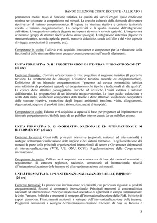 BANDO SELEZIONE CORPO DOCENTE - ALLEGATO 1
permanenza media; tasso di funzione turistica. La qualità dei servizi erogati quale condizione
minima per sostenere la competizione sui mercati. La crescita culturale della domanda di strutture
ricettive per il turismo enogastronomico. Il legame tra struttura ricettiva e contesto territoriale
vocato al turismo enogastronomico. La competitività e la qualità nascono dall'integrazione
dell'offerta. L'integrazione verticale (legame tra impresa ricettiva e azienda agricola). L'integrazione
orizzontale (gruppi di strutture ricettive della stessa tipologia). L'integrazione sistemica (legame tra
strutture ricettive, azienda agricole, parchi, masserie didattiche, strade dell’olio e del vino, agenzie
di viaggio, associazioni di categoria, ecc).

Competenze in uscita: l’allievo avrà acquisito conoscenze e competenze per la valutazione della
funzionalità delle strutture di turismo enogastronomico presenti nell'area di riferimento.


UNITÀ FORMATIVA N. 11 “PROGETTAZIONE DI ITINERARI ENOGASTRONOMICI”
(40 ore)

Contenuti formativi: Costruire un'esperienza di vita: progettare il soggiorno turistico (Il pacchetto
turistico; La strutturazione del catalogo; L'itinerario turistico culturale ed enogastronomico).
Definizione di un itinerario enogastronomico: “percorso ad elevata potenzialità turistica
contraddistinto da produzioni agricole ed enogastronomiche tipiche e tradizionali di alta qualità”.
La cornice delle attrattive paesaggistiche, storiche ed artistiche. L'unità estetica e culturale
dell'itinerario. La progettazione di un itinerario enogastronomico. Le linee guida: valutazione e
scelta della meta, valutazione comparativa delle risorse e delle attrattive, valutazione comparativa
delle strutture ricettive, valutazione degli impatti ambientali (trasferte, visite, alloggiamenti,
degustazioni, acquisto di prodotti tipici, ristorazione, mezzi di trasporto).

Competenze in uscita: l'alunno avrà acquisito la capacità di base per progettare ed implementare un
itinerario enogastronomico fruibile tanto da un pubblico interno quanto da un pubblico esterno.


UNITÀ FORMATIVA N. 13 “NORMATIVA NAZIONALE ED INTERNAZIONALE DI
RIFERIMENTO” (20 ore)

Contenuti formativi: Cenni sulle principali normative (regionali, nazionali ed internazionali) a
sostegno dell'internazionalizzazione delle imprese e dei sistemi territoriali. Regolamentazione dei
mercati da parte delle principali organizzazioni internazionali di settore e Governance dei processi
di internazionalizzazione (WTO, UE, ONU, OCSE). Regolamentazione della Cooperazione
internazionale.

Competenze in uscita: l’allievo avrà acquisito una conoscenza di base dei contesti normativi e
regolamentari di carattere regionale, nazionale, comunitario ed internazionale, relativi
all’internazionalizzazione delle imprese ed alla regolamentazione dei mercati.

UNITÀ FORMATIVA N. 14 “L'INTERNAZIONALIZZAZIONE DELLE IMPRESE”
(20 ore)

Contenuti formativi: La promozione internazionale dei prodotti, con particolare riguardo ai prodotti
enogastronomici. Sistemi di commercio internazionale. Principali strumenti di contrattualistica
nazionale ed internazionale. Principali modalità di accordo e di agreement in campo internazionale:
le Joint Ventures. Politiche e strumenti di sostegno all’internazionalizzazione delle PMI. Politiche di
export promotion. Finanziamenti nazionali a sostegno dell’internazionalizzazione delle imprese.
Programmi comunitari a sostegno dell'internazionalizzazione. Elementi di base su fiscalità e

                                                                                                      3
 