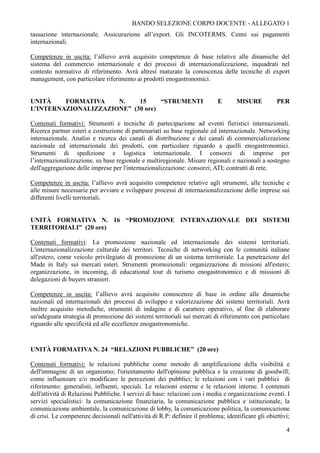 BANDO SELEZIONE CORPO DOCENTE - ALLEGATO 1
tassazione internazionale. Assicurazione all’export. Gli INCOTERMS. Cenni sui pagamenti
internazionali.

Competenze in uscita: l’allievo avrà acquisito competenze di base relative alle dinamiche del
sistema del commercio internazionale e dei processi di internazionalizzazione, inquadrati nel
contesto normativo di riferimento. Avrà altresì maturato la conoscenza delle tecniche di export
management, con particolare riferimento ai prodotti enogastronomici.


UNITÀ    FORMATIVA    N.    15     “STRUMENTI                                E       MISURE          PER
L’INTERNAZIONALIZZAZIONE” (30 ore)

Contenuti formativi: Strumenti e tecniche di partecipazione ad eventi fieristici internazionali.
Ricerca partner esteri e costruzione di partenariati su base regionale ed internazionale. Networking
internazionale. Analisi e ricerca dei canali di distribuzione e dei canali di commercializzazione
nazionale ed internazionale dei prodotti, con particolare riguardo a quelli enogastronomici.
Strumenti di spedizione e logistica internazionale. I consorzi di imprese per
l’internazionalizzazione, su base regionale e multiregionale. Misure regionali e nazionali a sostegno
dell'aggregazione delle imprese per l'internazionalizzazione: consorzi; ATI; contratti di rete.

Competenze in uscita: l’allievo avrà acquisito competenze relative agli strumenti, alle tecniche e
alle misure necessarie per avviare e sviluppare processi di internazionalizzazione delle imprese sui
differenti livelli territoriali.


UNITÀ FORMATIVA N. 16 “PROMOZIONE INTERNAZIONALE DEI SISTEMI
TERRITORIALI” (20 ore)

Contenuti formativi: La promozione nazionale ed internazionale dei sistemi territoriali.
L'internazionalizzazione culturale dei territori. Tecniche di networking con le comunità italiane
all'estero, come veicolo privilegiato di promozione di un sistema territoriale. La penetrazione del
Made in Italy sui mercati esteri. Strumenti promozionali: organizzazione di missioni all'estero;
organizzazione, in incoming, di educational tour di turismo enogastronomico e di missioni di
delegazioni di buyers stranieri.

Competenze in uscita: l’allievo avrà acquisito conoscenze di base in ordine alle dinamiche
nazionali ed internazionali dei processi di sviluppo e valorizzazione dei sistemi territoriali. Avrà
inoltre acquisito metodiche, strumenti di indagine e di carattere operativo, al fine di elaborare
un'adeguata strategia di promozione dei sistemi territoriali sui mercati di riferimento con particolare
riguardo alle specificità ed alle eccellenze enogastronomiche.


UNITÀ FORMATIVA N. 24 “RELAZIONI PUBBLICHE” (20 ore)

Contenuti formativi: le relazioni pubbliche come metodo di amplificazione della visibilità e
dell'immagine di un organismo; l'orientamento dell'opinione pubblica e la creazione di goodwill;
come influenzare e/o modificare le percezioni dei pubblici; le relazioni con i vari pubblici di
riferimento: generalisti, influenti, speciali. Le relazioni esterne e le relazioni interne. I contenuti
dell'attività di Relazioni Pubbliche. I servizi di base: relazioni con i media e organizzazione eventi. I
servizi specialistici: la comunicazione finanziaria, la comunicazione pubblica e istituzionale, la
comunicazione ambientale, la comunicazione di lobby, la comunicazione politica, la comunicazione
di crisi. Le competenze decisionali nell'attività di R.P: definire il problema; identificare gli obiettivi;

                                                                                                         4
 