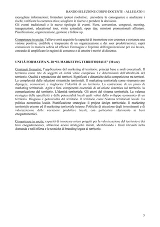 BANDO SELEZIONE CORPO DOCENTE - ALLEGATO 1
raccogliere informazioni; formulare ipotesi risolutive; prevedere le conseguenze e analizzare i
rischi; verificare la coerenza etica; sciogliere le riserve e prendere la decisione.
Gli eventi tradizionali e le nuove tipologie di eventi. Fiere, convention, congressi, meeting,
inaugurazioni, educational tour, visite aziendali, open day, missioni promozionali all'estero.
Pianificazione, organizzazione, gestione e follow up.

Competenze in uscita: l’allievo avrà acquisito la capacità di trasmettere con coerenza e costanza una
visione positiva, credibile e trasparente di un organizzazione e dei suoi prodotti/servizi; saprà
comunicare in maniera sobria ed efficace l'immagine e l'operato dell'organizzazione per cui lavora,
cercando di amplificare le ragioni di consenso e di attutire i motivi di dissenso.


UNITÀ FORMATIVA N. 28 “IL MARKETING TERRITORIALE” (30 ore)

Contenuti formativi: l’applicazione del marketing al territorio: principi base e nodi concettuali. Il
territorio come rete di soggetti ed entità vitale complessa. Le determinanti dell’attrattività del
territorio. Qualità e reputazione dei territori. Significati e dinamiche della competizione tra territori.
La complessità delle relazioni sistemiche territoriali. Il marketing territoriale come strumento per
dipingere, comunicare e migliorare l’identità di un territorio. La costruzione di un piano di
marketing territoriale. Agire e fare, componenti essenziali di un’azione sistemica sul territorio. la
comunicazione del territorio. L'identità territoriale. Gli attori del sistema territoriale. La valenza
strategica delle specificità e delle potenzialità locali quali valori dello sviluppo economico di un
territorio. Diagnosi e potenzialità del territorio. Il territorio come Sistema territoriale locale. La
politica economica locale. Pianificazione strategica: il project design territoriale. Il marketing
territoriale esterno ed il marketing territoriale interno. Politiche di attrazione degli investimenti e di
valorizzazione delle vocazioni produttive locali, con particolare riferimento ai beni
enogastronomici.

Competenze in uscita: capacità di innescare micro progetti per la valorizzazione del territorio e dei
beni enogastronomici, attraverso azioni strategiche mirate, identificando i trend rilevanti nella
domanda e nell'offerta e le tecniche di branding legate al territorio.




                                                                                                        5
 
