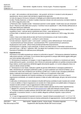 GU/S S15
22/01/2011                         Stati membri - Appalto di servizi - Avviso di gara - Procedura negoziata                       4/7
23369-2011-IT



           a) i valori – del numeratore e del denominatore – dei quozienti, da fornire in moneta di conto del paese di
           appartenenza, devono essere tratti dal bilancio regolarmente approvato.
           Le note che seguono forniscono indicazioni di dettaglio per la determinazione delle diciture citate;
           b) Utile / Perdita d'esercizio: si intende il risultato d’esercizio indicato nel conto economico nei bilanci redatti ex
           art. 2423 e segg.del codice civile;
           c) Patrimonio netto: Capitale sociale + Versamenti azionisti in conto capitale - Crediti verso soci per versamenti
           dovuti + Riserve (al netto delle azioni proprie) + Contributi ricevuti capitalizzati +/- Utile (Perdita) dell'esercizio al
           netto delle distribuzioni deliberate.
           d) Margine operativo lordo: valore della produzione - acquisti netti +/- Variazione rimanenze materie prime,
           sussidiarie e merci - costi per servizi e godimento beni di terzi - costo del lavoro (h);
           e) Ricavi Netti: si intende la voce A1 del conto economico nei bilanci redatti ex art. 2423 e segg. Del codice
           civile;
           f) Attivo: inteso come totale attività al netto dei Fondi di ammortamento e di tutti i fondi di rettifica.
           g) Oneri finanziari: interessi passivi – contributi in conto interessi;
           h) Costo del lavoro: stipendi e salari + oneri sociali + contributi a carico dell'azienda per i fondi pensione
           + accantonamento per fondo pensione + accantonamento TFR + accantonamenti per quiescienza -
           fiscalizzazione oneri sociali - utilizzo fondo previdenza/indennità di licenziamento.
           6) Dichiarazione in originale o copia autenticata, di almeno due istituti bancari o intermediari autorizzati ai
           sensi del D.Lgs. n. 385 del 1° settembre 1993, che attesti che il candidato si trova in una situazione economico
           finanziaria di solvibilità ai fini dell’esecuzione dell’appalto.
III.2.3)   Capacità tecnica
           Informazioni e formalità necessarie per valutare la conformità ai requisiti 7 - Dichiarazione attestante l’esistenza,
           nella propria azienda o nel Gruppo, di una struttura tale da garantire lo sviluppo delle attività oggetto della gara
           così come riportato nella sezione II.1.5;
           8 - Dichiarazione di esistenza o di impegno, in caso di aggiudicazione, a costituire e a mantenere per tutta la
           durata dell’accordo quadro, una struttura, sita in Roma con personale qualificato con perfetta conoscenza della
           lingua italiana, avente esperienza nell’attività oggetto del presente appalto, e in numero adeguato al tipo e ai
           volumi di attività richiesti da ENEL;
           9 - Dichiarazione di aver ideato, realizzato e gestito da gennaio 2009 almeno 3 campagne pubblicitarie in
           Italia, intendendosi per campagne pubblicitarie quelle i cui mezzi pubblicitari sono rilevati da Nielsen, per un
           investimento media netto complessivo pari ad almeno 20 MIO euro. Il valore di ogni campagna pubblicitaria
           ideata e realizzata dovrà essere pari o superiore a 4 MIO euro di investimento media netto.
           10 – Dichiarazione attestante che l’impresa candidata non ha contratti in essere, né si trova in fase di
           negoziazione contrattuale, con società che operano in Italia nei settori dell’energia, del gas e dei servizi ad essi
           collegati.
           In alternativa, la dichiarazione dovrà attestare la facoltà dell’impresa candidata di poter recedere dai contratti
           in corso di validità o in fase di negoziazione con società che in Italia operano nei suddetti settori e l'impegno a
           recedere da detti contratti in caso di aggiudicazione della presente gara.
           Le dichiarazioni di cui ai punti 7-8-9-10 dovranno essere redatte sulla base del fac simile "capacità tecnica
           1" (allegato D1), presente nel sito internet www.acquisti.enel.it nella parte dedicata ai bandi di gara.
           11 - Possesso sistema di qualità certificato UNI EN ISO 9001:2000 per lo specifico ambito di attività oggetto
           dell’appalto, e successive versioni, in corso di validità, allegando certificato originale o copia conforme
           autenticata;
           12 - In caso di raggruppamenti di operatori economici, i requisiti richiesti ai precedenti punti 1, 2, 3, 5, 6, 7,10
           e 11 devono essere posseduti da ciascuna impresa partecipante al raggruppamento, mentre quelli frazionabili

22/01/2011      S15                Stati membri - Appalto di servizi - Avviso di gara - Procedura negoziata                       4/7
http://ted.europa.eu/TED                  Supplemento alla Gazzetta ufficiale dell´Unione europea
 