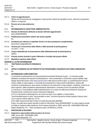 GU/S S15
22/01/2011                       Stati membri - Appalto di servizi - Avviso di gara - Procedura negoziata                  6/7
23369-2011-IT



IV.2.1)   Criteri di aggiudicazione
          Offerta economicamente più vantaggiosa in base aicriteri indicati nel capitolato d’oneri, nell’invito a presentare
          offerte o a negoziare
IV.2.2)   Ricorso ad un’asta elettronica
          No
IV.3)     INFORMAZIONI DI CARATTERE AMMINISTRATIVO
IV.3.1)   Numero di riferimento attribuito al dossier dall’ente aggiudicatore
          Gara ASG000039945
IV.3.2)   Pubblicazioni precedenti relative allo stesso appalto
          No
IV.3.3)   Condizioni per ottenere il capitolato d'oneri e la documentazione complementare
          Documenti a pagamento No
IV.3.4)   Termine per il ricevimento delle offerte e delle domande di partecipazione
          10.2.2011 - 11:00
IV.3.5)   Lingue utilizzabili per la presentazione delle offerte/domande di partecipazione
          italiano.
IV.3.6)   Periodo minimo durante il quale l’offerente è vincolato alla propria offerta
IV.3.7)   Modalità di apertura delle offerte
SEZIONE VI: ALTRE INFORMAZIONI
VI.1)  TRATTASI DI UN APPALTO PERIODICO
       No
VI.2)     APPALTI CONNESSI AD UN PROGETTO E/O PROGRAMMA FINANZIATO DAI FONDI COMUNITARI
          No
VI.3)     INFORMAZIONI COMPLEMENTARI
          La domanda di partecipazione e la documentazione prescritta dal bando di gara – ivi compresa quella
          attestante il possesso dei requisiti di partecipazione - vanno presentate in conformità a quanto stabilito negli
          allegati disponibili presso il sito www.acquisti.enel.it nella sezione bandi di gara. Le autodichiarazioni devono
          essere redatte in lingua italiana. L'eventuale documentazione in lingua diversa dall’italiano, relativa alle
          condizioni di partecipazione, deve essere corredata di una traduzione in lingua italiana, certificata, conforme al
          testo originario, dalla competente rappresentanza diplomatica o consolare ovvero da traduttore ufficiale.
          La mancanza o l’incompletezza delle autodichiarazioni di cui sopra e/o della documentazione richiesta nel.
          Presente bando costituiscono causa di esclusione dalla gara.
          IV.3.4) Le domande di partecipazione, da inviare con plico unico sigillato, a mezzo lettera
          "raccomandata"oppure in plico "raccomandata a mano", dovranno pervenire al sotto riportato indirizzo entro
          l’ora e il giorno indicati nella sez. IV.3.4).
          Ai fini della ricezione farà fede il timbro e la data del protocollo dell'ENEL.
          Il plico, sul quale deve essere riportato il codice di riferimento "Gara ASG000039945", la vostra ragione sociale
          e la data di scadenza della medesima, dovrà essere indirizzato a: ENEL servizi SRL. DOA/ASMC-COM viale
          Regina Margherita 141 – ufficio accettazione gare, 00198 Roma, ITALIA.
VI.4)     PROCEDURE DI RICORSO
VI.4.1)   Organismo responsabile delle procedure di ricorso
          ENEL servizi SRL. DOA/ASMC-COM
          viale Regina Margherita, 137
22/01/2011      S15              Stati membri - Appalto di servizi - Avviso di gara - Procedura negoziata                  6/7
http://ted.europa.eu/TED                Supplemento alla Gazzetta ufficiale dell´Unione europea
 