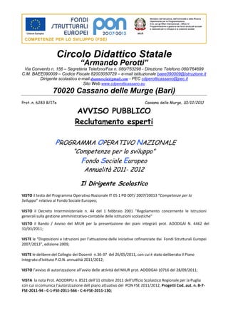Circolo Didattico Statale
                                   “Armando Perotti”
 Via Convento n. 156 – Segreteria Telefono/Fax n. 080/763298 - Direzione Telefono 080/764699
C.M. BAEE090009 – Codice Fiscale 82003050729 – e-mail istituzionale baee090009@istruzione.it
        Dirigente scolastico e-mail dsannoscia@gmail.com - PEC cdperotticassano@pec.it
                               Sito Web www.cdperotticassano.eu
                  70020 Cassano delle Murge (Bari)
Prot. n. 6283 B/17e                                                       Cassano delle Murge, 10/12/2011

                                AVVISO PUBBLICO
                                Reclutamento esperti

                    PROGRAMMA OPERATIVO NAZIONALE
                               “Competenze per lo sviluppo”
                                  Fondo Sociale Europeo
                                   Annualità 2011- 2012

                                   Il Dirigente Scolastico
VISTO il testo del Programma Operativo Nazionale IT 05 1 PO 007/ 2007/20013 “Competenze per lo
Sviluppo” relativo al Fondo Sociale Europeo;

VISTO il Decreto Interministeriale n. 44 del 1 febbraio 2001 "Regolamento concernente le Istruzioni
generali sulla gestione amministrativo-contabile delle istituzioni scolastiche"
VISTO il Bando / Avviso del MIUR per la presentazione dei piani integrati prot. AOODGAI N. 4462 del
31/03/2011;

VISTE le “Disposizioni e Istruzioni per l’attuazione delle iniziative cofinanziate dai Fondi Strutturali Europei
2007/2013”, edizione 2009;

VISTE le delibere del Collegio dei Docenti n.36-37 del 26/05/2011, con cui è stato deliberato il Piano
integrato d’Istituto P.O.N. annualità 2011/2012;

VISTO l’avviso di autorizzazione all’avvio delle attività del MIUR prot. AOODGAI-10716 del 28/09/2011;

VISTA la nota Prot. AOODRPU n. 8521 dell’11 ottobre 2011 dell’Ufficio Scolastico Regionale per la Puglia
con cui si comunica l’autorizzazione dell piano attuativo del PON FSE 2011/2012, Progetti Cod. aut. n. B-7-
FSE-2011-94 - C-1-FSE-2011-566 - C-4-FSE-2011-130;
 