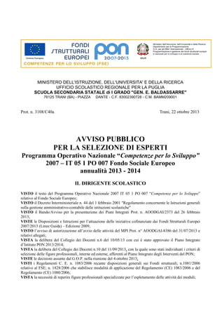 MINISTERO DELL'ISTRUZIONE, DELL'UNIVERSITA' E DELLA RICERCA
UFFICIO SCOLASTICO REGIONALE PER LA PUGLIA
SCUOLA SECONDARIA STATALE di I GRADO "GEN. E. BALDASSARRE"
76125 TRANI (BA) - PIAZZA

DANTE - C.F. 83002390728 - C.M. BAMM209001

Prot. n. 3108/C40a

Trani, 22 ottobre 2013

AVVISO PUBBLICO
PER LA SELEZIONE DI ESPERTI
Programma Operativo Nazionale “Competenze per lo Sviluppo”
2007 – IT 05 1 PO 007 Fondo Sociale Europeo
annualità 2013 - 2014
IL DIRIGENTE SCOLASTICO
VISTO il testo del Programma Operativo Nazionale 2007 IT 05 1 PO 007 “Competenze per lo Sviluppo”
relativo al Fondo Sociale Europeo;
VISTO il Decreto Interministeriale n. 44 del 1 febbraio 2001 "Regolamento concernente le Istruzioni generali
sulla gestione amministrativo-contabile delle istituzioni scolastiche"
VISTO il Bando/Avviso per la presentazione dei Piani Integrati Prot. n. AOODGAI/2373 del 26 febbraio
2013;
VISTE le Disposizioni e Istruzioni per l’attuazione delle iniziative cofinanziate dai Fondi Strutturali Europei
2007/2013 (Linee Guida) – Edizione 2009;
VISTO l’avviso di autorizzazione all’avvio delle attività del MPI Prot. n° AOODGAI-8386 del 31/07/2013 e
relativi allegati;
VISTA la delibera del Collegio dei Docenti n.6 del 10/05/13 con cui è stato approvato il Piano Integrato
d’Istituto PON 2013/2014;
VISTA la delibera del Collegio dei Docenti n.10 del 11/09/2013, con la quale sono stati individuati i criteri di
selezione delle figure professionali, interne ed esterne, afferenti al Piano Integrato degli Interventi del PON;
VISTE le decisioni assunte dal G.O.P. nella riunione del 4 ottobre 2013;
VISTI i Regolamenti C. E. n. 1083/2006 recante disposizioni generali sui Fondi strutturali; n.1081/2006
relativo al FSE; n. 1828/2006 che stabilisce modalità di applicazione del Regolamento (CE) 1083/2006 e del
Regolamento (CE) 1080/2006;
VISTA la necessità di reperire figure professionali specializzate per l’espletamento delle attività dei moduli;

 