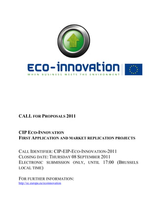 CALL FOR PROPOSALS 2011


CIP ECO-INNOVATION
FIRST APPLICATION AND MARKET REPLICATION PROJECTS

CALL IDENTIFIER: CIP-EIP-ECO-INNOVATION-2011
CLOSING DATE: THURSDAY 08 SEPTEMBER 2011
ELECTRONIC SUBMISSION ONLY, UNTIL 17:00 (BRUSSELS
LOCAL TIME)

FOR FURTHER INFORMATION:
http://ec.europa.eu/ecoinnovation
 