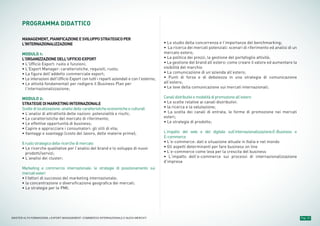 PROGRAMMA DIDATTICO
MANAGEMENT,PIANIFICAZIONEESVILUPPOSTRATEGICOPER
L'INTERNAZIONALIZZAZIONE
MODULO 1:
L’ORGANIZZAZIONEDELL’UFFICIOEXPORT
• L’Ufficio Export: ruolo e funzioni;
• L’Export Manager: caratteristiche, requisiti, ruolo;
• La figura dell’addetto commerciale export;
• Le interazioni dell’Ufficio Export con tutti i reparti aziendali e con l’esterno;
• Le attività fondamentali per redigere il Business Plan per
l’internazionalizzazione;
MODULO 2:
STRATEGIEDIMARKETINGINTERNAZIONALE
Sceltedilocalizzazione:analisidellecaratteristicheeconomicheeculturali
• L’analisi di attrattività delle nazioni: potenzialità e rischi;
• Le caratteristiche del mercato di riferimento;
• Le effettive opportunità di business;
• Capire e approcciare i consumatori: gli stili di vita;
• Vantaggi e svantaggi (costo del lavoro, delle materie prime);
Ilruolostrategicodellericerchedimercato
• Le ricerche qualitative per l’analisi del brand e lo sviluppo di nuovi
prodotti/servizi;
• L’analisi dei cluster;
Marketing e commercio internazionale: le strategie di posizionamento sui
mercatiesteri
• I fattori di successo del marketing internazionale;
• la concentrazione o diversificazione geografica dei mercati;
• Le strategie per le PMI;
• Lo studio della concorrenza e l’importanza del benchmarking;
• La ricerca dei mercati potenziali: scenari di riferimento ed analisi di un
mercato estero;
• La politica dei prezzi, la gestione del portafoglio attività;
• La gestione del brand all’estero: come creare il valore ed aumentare la
visibilità del marchio
• La comunicazione di un’azienda all’estero;
• Punti di forza e di debolezza in una strategia di comunicazione
all’estero;
• Le leve della comunicazione sui mercati internazionali;
Canalidistributiviemodalitàdipromozioneall’estero
• Le scelte relative ai canali distributivi:
• la ricerca e la valutazione;
• La scelta dei canali di entrata, le forme di promozione nei mercati
esteri;
• Le strategie di prodotto;
L’impatto del web e del digitale sull’internazionalizzazione:E-Business e
E-commerce
• L’e-commerce: dati e situazione attuale in Italia e nel mondo
• Gli aspetti determinanti per fare business on line
• L’e-commerce come leva per la crescita del business
• L’impatto dell’e-commerce sui processi di internazionalizzazione
d’impresa
Pag. 10MASTER ALTA FORMAZIONE » EXPORT MANAGEMENT: COMMERCIO INTERNAZIONALE E NUOVI MERCATI
 