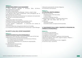 MODULO 3:
BUSINESSDEVELOPMENTESALESMANAGEMENT
• Ruolo dell’Area Manager e Struttura Sales all’interno
dell’organizzazione aziendale;
• Compiti e responsabilità;
• L’audit dell’attività dell’Area Manager: mission, compiti, tempi;
• La gestione delle Figure Professionali come presupposto per la
gestione dell’area commerciale;
• L'analisi del mercato; gli strumenti per la valutazione del potenziale
del mercato; la stima delle previsioni di
vendita;
• La struttura delle rete di vendita;
• Modalità di analisi e di gestione del portafoglio clienti;
• La scelta e la selezione delle Figure Professionali;
• Come valutare i collaboratori: la costruzione del sistema di
incentivazione;
• Gli stili di leadership nella gestione della forza di vendita;
• Le valutazioni economico finanziarie di interesse per il Sales Manager;
GLI ASPETTI LEGALI NELL’EXPORT MANAGEMENT
MODULO 4:
ELEMENTIDICONTRATTUALISTICAINTERNAZIONALE
• Diversità di sistemi giuridici: sistema di Common Law e di Civil Law;
• Negoziazione di un Contratto Internazionale;
› La compravendita internazionale e la Convenzione di Vienna;
› Le condizioni generali di vendita;
› Le clausole fondamentali di un contratto di compravendita
internazionale
• La Distribuzione Internazionale
› Il Contratto di agenzia
› Il Contratto di concessione
• Elementi essenziali del contratto di Agenzia;
• Il Contratto di Joint Venture
MODULO 5:
LATUTELADELL’IDENTITA’AZIENDALE
• Il Marchio d’Impresa:
› Classificazione e limiti alla tutela;
› i marchi atipici;
› le azioni a tutela del marchio;
• Denominazioni di Origine: l’evoluzione della norma;
› (DOP - IGP - STG - DOCG - DOC - IGT – etc)
• Il Brevetto:
› Elementi principali;
› Il brevetto italiano; europeo ed internazionale;
IL TRASFERIMENTO DELLE MERCI: TRASPORTO E SPEDIZIONE NEL
COMMERCIO INTERNAZIONALE
MODULO 6:
• La Trattativa internazionale;
• Le diverse modalità di trasporto;
• Le spedizioni a mezzo posta;
• Gli Operatori del trasporto e spedizione internazionale;
• Operazioni doganali, visto uscire, regole di origine e “Made in…”
• I documenti di trasporto;
• Le coperture assicurative per le merci viaggianti;
• I Termini di resa – Incoterms;
Pag. 11MASTER ALTA FORMAZIONE » EXPORT MANAGEMENT: COMMERCIO INTERNAZIONALE E NUOVI MERCATI
 