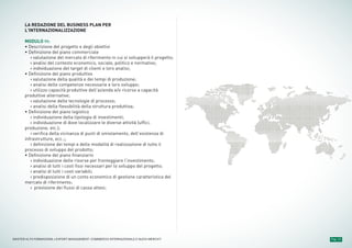 LA REDAZIONE DEL BUSINESS PLAN PER
L’INTERNAZIONALIZZAZIONE
MODULO 11:
• Descrizione del progetto e degli obiettivi
• Definizione del piano commerciale
› valutazione del mercato di riferimento in cui si svilupperà il progetto;
› analisi del contesto economico, sociale, politico e normativo;
› individuazione del target di clienti e loro analisi;
• Definizione del piano produttivo
› valutazione della qualità e dei tempi di produzione;
› analisi delle competenze necessarie e loro sviluppo;
› utilizzo capacità produttive dell’azienda e/o ricorso a capacità
produttive alternative;
› valutazione delle tecnologie di processo;
› analisi della flessibilità della struttura produttiva;
• Definizione del piano logistico
› individuazione della tipologia di investimenti;
› individuazione di dove localizzare le diverse attività (uffici,
produzione, etc.);
› verifica della vicinanza di punti di smistamento, dell’esistenza di
infrastrutture, ecc.;;
› definizione dei tempi e delle modalità di realizzazione di tutto il
processo di sviluppo del prodotto;
• Definizione del piano finanziario
› individuazione delle risorse per fronteggiare l’investimento;
› analisi di tutti i costi fissi necessari per lo sviluppo del progetto;
› analisi di tutti i costi variabili;
› predisposizione di un conto economico di gestione caratteristica del
mercato di riferimento;
› previsione dei flussi di cassa attesi;
Pag. 13MASTER ALTA FORMAZIONE » EXPORT MANAGEMENT: COMMERCIO INTERNAZIONALE E NUOVI MERCATI
 