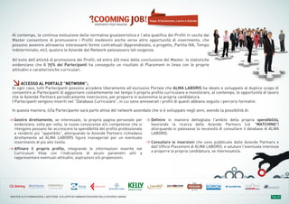 laFeltrinelli
Pag. 16MASTER ALTA FORMAZIONE » GESTIONE, SVILUPPO ED AMMINISTRAZIONE DELLE RISORSE UMANE
Gestire direttamente, se interessato, la propria pagina personale per
evidenziare, volta per volta, le nuove conoscenze e/o competenze che si
ritengono possano far accrescere la spendibilità del profilo professionale
e renderlo più “appetibile”, allorquando le Aziende Partners richiedano
direttamente ad ALMA LABORIS figure manageriali per un eventuale
inserimento di più alto livello.
Affinare il proprio profilo, integrando le informazioni inserite nel
Curriculum Vitae con l'indicazione di alcuni parametri utili a
rappresentare eventuali attitudini, aspirazioni e/o propensioni.
Definire in maniera dettagliata l'ambito della propria spendibilità,
favorendo la ricerca delle Aziende Partners (cd. "MATCHING")
allorquando si palesasse la necessità di consultare il database di ALMA
LABORIS.
Consultare le inserzioni che sono pubblicate dalle Aziende Partners e
dall'Ufficio Placement di ALMA LABORIS, e valutare l'eventuale interesse
a proporre la propria candidatura, se interessato/a.
Al contempo, la continua evoluzione della normativa giuslavoristica e l’alta qualifica dei Profili in uscita dai
Master consentono di promuovere i Profili medesimi anche verso altre opportunità di inserimento, che
possono avvenire attraverso interessanti forme contrattuali (Apprendistato, a progetto, Partita IVA, Tempo
indeterminato, etc), qualora le Aziende del Network palesassero tali esigenze.
All’esito dell’attività di promozione dei Profili, ed entro 6/9 mesi dalla conclusione del Master, le statistiche
evidenziano che il 75% dei Partecipanti ha conseguito un risultato di Placement in linea con le proprie
attitudini e caratteristiche curriculari.
≥ACCESSO AL PORTALE "NETWORK”;
In ogni caso, tutti Partecipanti possono accedere liberamente all’esclusivo Portale che ALMA LABORIS ha ideato e sviluppato al duplice scopo di
consentire ai Partecipanti di aggiornare costantemente nel tempo il proprio profilo curriculare e monitorare, al contempo, le opportunità di lavoro
che le Aziende Partners periodicamente inseriscono, per proporre in autonomia la propria candidatura.
I Partecipanti vengono inseriti nel “Database Curriculare”, in cui sono annoverati i profili di quanti abbiano seguito i percorsi formativi.
In questa maniera, il/la Partecipante sarà parte attiva del network aziendale che si è sviluppato negli anni, avendo la possibilità di:
Stage, Orientamento, Lavoro e Aziende
 