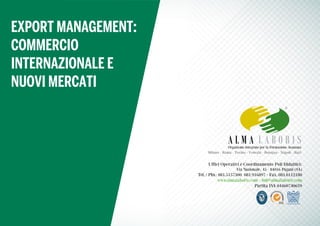 Uffici Operativi e Coordinamento Poli Didattici:
Via Nazionale, 45 - 84016 Pagani (SA)
Tel. / Pbx: 081.5157300 081.916897 - Fax. 081.0112180
www.almalaboris.com - info@almalaboris.com
Partita IVA 04460740659
Organismo Integrato per la Formazione Avanzata
Milano - Roma - Torino - Venezia - Bologna - Napoli - Bari
EXPORT MANAGEMENT:
COMMERCIO
INTERNAZIONALE E
NUOVI MERCATI
 