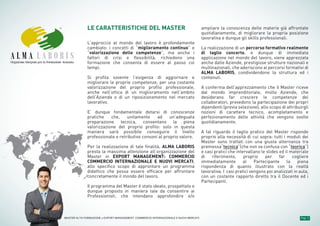 Pag. 3MASTER ALTA FORMAZIONE » EXPORT MANAGEMENT: COMMERCIO INTERNAZIONALE E NUOVI MERCATI
Organismo Integrato per la Formazione Avanzata
LE CARATTERISTICHE DEL MASTER
L’approccio al mondo del lavoro è profondamente
cambiato: i concetti di “miglioramento continuo” e
“valorizzazione delle competenze”, ma anche i
fattori di crisi e flessibilità, richiedono una
formazione che consenta di essere al passo coi
tempi.
Si profila sovente l’esigenza di aggiornare e
migliorare le proprie competenze, per una costante
valorizzazione del proprio profilo professionale,
anche nell’ottica di un miglioramento nell’ambito
dell’Azienda o di un riposizionamento nel mercato
lavorativo.
E’ dunque fondamentale dotarsi di conoscenze
pratiche che, unitamente ad un’adeguata
preparazione tecnica, consentano la piena
valorizzazione del proprio profilo: solo in questa
maniera sarà possibile conseguire il livello
professionale e retributivo consoni al proprio valore.
Per la realizzazione di tale finalità, ALMA LABORIS
presta la massima attenzione all’organizzazione del
Master in EXPORT MANAGEMENT: COMMERCIO
COMMERCIO INTERNAZIONALE E NUOVI MERCATI,
allo specifico scopo di approntare un programma
didattico che possa essere efficace per affrontare
concretamente il mondo del lavoro.
Il programma del Master è stato ideato, prospettato e
dunque proposto in maniera tale da consentire ai
Professionisti, che intendano approfondire e/o
ampliare la conoscenza delle materie già affrontate
quotidianamente, di migliorare la propria posizione
lavorativa e dunque gli skills professionali.
La realizzazione di un percorso formativo realmente
di taglio concerto, e dunque di immediata
applicazione nel mondo del lavoro, viene apprezzata
anche dalle Aziende, prestigiose strutture nazionali e
multinazionali, che aderiscono ai percorsi formativi di
ALMA LABORIS, condividendone la struttura ed i
contenuti.
A conferma dell’apprezzamento che il Master riceve
dal mondo imprenditoriale, molte Aziende, che
desiderano far crescere le competenze dei
collaboratori, prevedono la partecipazione dei propri
dipendenti (previa selezione), allo scopo di attribuirgli
nozioni di carattere tecnico, acompletamento e
perfezionamento delle attività che vengono svolte
quotidianamente.
A tal riguardo il taglio pratico del Master risponde
proprio alla necessità di cui sopra: tutti i moduli dei
Master sono trattati con una giusta alternanza tra
premessa“tecnica”(che non va confusa con “teorica”)
e casi pratici che intervallano le slides ed il materiale
di riferimento, proprio per far cogliere
immediatamente al Partecipante la piena
rispondenza di quanto illustrato con la realtà
lavorativa. I casi pratici vengono poi analizzati in aula,
con un costante rapporto diretto tra il Docente ed i
Partecipanti.
 