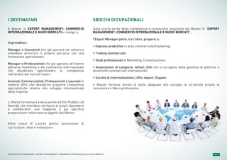 Pag. 4MASTER ALTA FORMAZIONE » EXPORT MANAGEMENT: COMMERCIO INTERNAZIONALE E NUOVI MERCATI
I DESTINATARI
Il Master in EXPORT MANAGEMENT: COMMERCIO
INTERNAZIONALE E NUOVI MERCATI si rivolge a:
Imprenditori;
Manager e Consulenti che già operano nel settore e
intendono arricchire il proprio percorso con una
formazione specializzata;
Manager e Professionisti che già operano all'interno
dell'area marketing e del commercio internazionale
che desiderano approfondire le competenze
nell'analisi dei mercati esteri;
Avvocati, Commercialisti, Professionisti e Laureati in
materie affini che desiderino acquisire conoscenze
specialistiche relative allo sviluppo internazionale
delle imprese.
L’offerta formativa è estesa anche ad Enti Pubblici ed
Aziende che intendano attribuire ai propri dipendenti
e collaboratori una maggiore e più specifica
preparazione nella materia oggetto del Master.
Altre classi di Laurea previa valutazione di
curriculum vitae e motivazioni.
SBOCCHI OCCUPAZIONALI
Sulla scorta anche delle competenze e conoscenze acquisiste nel Master in “EXPORT
MANAGEMENT: COMMERCIO INTERNAZIONALE E NUOVI MERCATI”,
l'Export Manager potrà, tra l’altro, proporsi a:
• Imprese produttive in area commerciale/marketing;
• Trading commerciali;
• Studi professionali di Marketing, Comunicazione;
• Associazioni di categoria, Istituti, Enti che si occupano della gestione di politiche e
dinamiche commerciali internazionali;
• Società di intermediazione, Uffici export, Dogane;
il Master fornisce altresì le skills adeguate allo sviluppo di un’attività privata di
consulenza e libera professione.
 