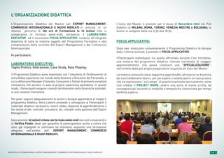 Pag. 5MASTER ALTA FORMAZIONE » EXPORT MANAGEMENT: COMMERCIO INTERNAZIONALE E NUOVI MERCATI
L’ORGANIZZAZIONE DIDATTICA
L’Organizzazione didattica del Master per EXPORT MANAGEMENT:
COMMERCIO INTERNAZIONALE E NUOVI MERCATI si articola in un
intenso percorso di 100 ore di Formazione in 12 lezioni (che si
svolgeranno in formula week-end), attraverso il LABORATORIO
EXECUTIVE ed il successivo FOCUS APPLICATIVO, conduce all’integrale
disamina di tutte le materie oggetto del Programma Formativo e alla
comprensione delle tecniche dell’Export Management e del Commercio
Internazionale.
In particolare:
LABORATORIO EXECUTIVE:
Taglio Pratico, Interazione, Case Study, Role Playing;
il Programma Didattico viene esaminato con l’intervento di Professionisti di
consolidata esperienza nel mondo della Gestione e Direzione del Personale, a
cui si affiancano Manager d’Azienda, Consulenti e Titolari di primarie società di
consulenza che portano in aula la propria esperienza quotidiana: in questo
modo, i Partecipanti vengono coinvolti direttamente nelle dinamiche aziendali,
in una costante interazione.
Per poter seguire adeguatamente le lezioni e dunque apprendere al meglio il
programma didattico, Alma Laboris provvede a consegnare ai Partecipanti il
materiale didattico necessario, ovvero slides, dispense di approfondimento e
fac-simile di atti, contratti, procedure, etc, rilevanti nella gestione dell’Export
Management.
Sono previste 12 lezioni in Aula con formula week-end (non tutti consecutivi) e
la Verifica Finale, ideali per garantire la partecipazione anche a coloro che
sono già impegnati in settimana ed intendono acquisire una formazione
adeguata nell’ambito dell’ EXPORT MANAGEMENT: COMMERCIO
INTERNAZIONALE E NUOVI MERCATI.
L'inizio del Master è previsto per il mese di Novembre 2016 nei Poli
Didattici di MILANO, ROMA, TORINO, VENEZIA MESTRE e BOLOGNA; le
lezioni si svolgono dalle ore 9:30 alle 18:30.
FOCUS APPLICATIVO:
Dopo aver analizzato completamente il Programma Didattico (e dunque
dopo l’ultima lezione), è previsto il FOCUS APPLICATIVO.
I Partecipanti individuano, tra quelle affrontate durante l’iter formativo,
una materia del programma didattico ritenuta meritevole di maggior
approfondimento, che possa costituire una “SPECIALIZZAZIONE”,
nell’ambito della più ampia preparazione acquisita all’esito del Master.
La materia prescelta viene dapprima approfondita attraverso la disamina
dei suoi fondamenti teorici, per poi essere cristallizzata in un caso pratico
che sia espressione “sul campo” di quanto esaminato teoricamente: viene
così redatto il PROJECT WORK, ovvero una sorta di tesina scritta, da
consegnare poi secondo le modalità e tempistiche comunicate per tempo
da Alma Laboris.
 