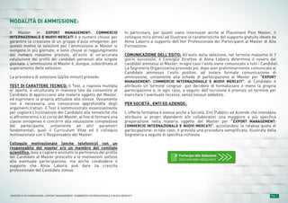 Pag. 7MASTER ALTA FORMAZIONE » EXPORT MANAGEMENT: COMMERCIO INTERNAZIONALE E NUOVI MERCATI
MODALITÀ DI AMMISSIONE:
Il Master in EXPORT MANAGEMENT: COMMERCIO
INTERNAZIONALE E NUOVI MERCATI è a numero chiuso per
garantire la creazione di un gruppo d’aula omogeneo: per
questo motivo le selezioni per l’ammissione ai Master si
svolgono in più giornate, e sono chiuse al raggiungimento
del numero massimo previsto, all’esito di un’accurata
valutazione dei profili dei candidati pervenuti alle singole
giornate. L’ammissione al Master è, dunque, subordinata al
superamento delle selezioni.
La procedura di selezione (45/60 minuti) prevede:
TEST DI CARATTERE TECNICO: Il Test, a risposta multipla
e/ aperta, è strutturato in maniera tale da consentire al
Candidato di approcciarsi alle materie oggetto del Master,
ed esprimere la propria attitudine alle stesse. Ovviamente
non è necessaria una conoscenza approfondita degli
argomenti trattati: il Test è somministrato essenzialmente
per cogliere l’inclinazione del Candidato alle tematiche che
si affronteranno n el corso del Master, al fine di formare una
classe omogenea e concorre alla valutazione complessiva
del partecipante, unitamente ad altri parametri
fondamentali, quali il Curriculum Vitae ed il colloquio
motivazionale con il Responsabile del Master.
Colloquio motivazionale (anche telefonico) con un
responsabile del master e/o un membro del comitato
scientifico, teso a cogliere anzitutto la pertinenza del profilo
del Candidato al Master prescelto e le motivazioni sottese
alla eventuale partecipazione, ma anche condividere il
supporto che Alma Laboris può dare lla crescita
professionale del Candidato stesso.
In particolare, per quanti siano interessati anche al Placement Post Master, il
colloquio mira altresì ad illustrare le caratteristiche del supporto gratuito ideato da
Alma Laboris a supporto dell’Iter Professionale dei Partecipanti ai Master di Alta
Formazione.
COMUNICAZIONE DELL’ESITO: All’esito della selezione, nel termine massimo di 7
giorni successivi, il Consiglio Direttivo di Alma Laboris determina il novero dei
candidati ammessi al Master: in ogni caso l’esito viene comunicato a tutti i Candidati.
La Segreteria Organizzativa provvede poi, dopo aver preliminarmente comunicato al
Candidato ammesso l’esito positivo, ad inviare formale comunicazione di
ammissione, unitamente alla scheda di partecipazione al Master per “EXPORT
MANAGEMENT: COMMERCIO INTERNAZIONALE E NUOVI MERCATI”: al Candidato è
attribuito un termine congruo per decidere di formalizzare o meno la propria
partecipazione e, in ogni caso, a seguito dell’iscrizione è previsto un termine per
esercitare l’eventuale recesso, senza nessun addebito.
PER SOCIETÀ , ENTI ED AZIENDE:
L’offerta formativa è estesa anche a Società, Enti Pubblici ed Aziende che intendano
attribuire ai propri dipendenti e/o collaboratori una maggiore e più specifica
preparazione nella materia oggetto del Master per “EXPORT MANAGEMENT:
COMMERCIO INTERNAZIONALE E NUOVI MERCATI”, accollandosi la relativa quota di
partecipazione: in tale caso, è prevista una procedura semplificata, illustrata dalla
Segreteria a seguito di specifica richiesta.
Partecipa alle Selezione
GRATUITA NON VINCOLANTE
 