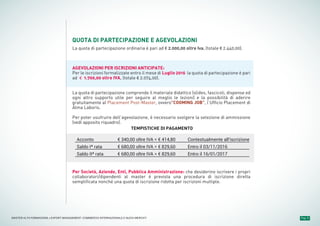 Pag. 8MASTER ALTA FORMAZIONE » EXPORT MANAGEMENT: COMMERCIO INTERNAZIONALE E NUOVI MERCATI
QUOTA DI PARTECIPAZIONE E AGEVOLAZIONI
La quota di partecipazione ordinaria è pari ad € 2.000,00 oltre Iva, (totale € 2.440,00).
AGEVOLAZIONI PER ISCRIZIONI ANTICIPATE:
Per le iscrizioni formalizzate entro il mese di Luglio 2016 la quota di partecipazione è pari
ad € 1.700,00 oltre IVA, (totale € 2.074,00).
La quota di partecipazione comprende il materiale didattico (slides, fascicoli, dispense ed
ogni altro supporto utile per seguire al meglio le lezioni) e la possibilità di aderire
gratuitamente al Placement Post-Master, ovvero"COOMING JOB”, l’Ufficio Placement di
Alma Laboris.
Per poter usufruire dell’agevolazione, è necessario svolgere la selezione di ammissione
(vedi apposito riquadro).
Per Società, Aziende, Enti, Pubblica Amministrazione: che desiderino iscrivere i propri
collaboratori/dipendenti al master è prevista una procedura di iscrizione diretta
semplificata nonché una quota di iscrizione ridotta per iscrizioni multiple.
Acconto
Saldo Iª rata
Saldo IIª rata
€ 340,00 oltre IVA = € 414,80
€ 680,00 oltre IVA = € 829,60
€ 680,00 oltre IVA = € 829,60
Contestualmente all'iscrizione
Entro il 03/11/2016
Entro il 16/01/2017
TEMPISTICHE DI PAGAMENTO
 