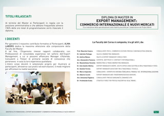 Pag. 9MASTER ALTA FORMAZIONE » EXPORT MANAGEMENT: COMMERCIO INTERNAZIONALE E NUOVI MERCATI
I DOCENTI
Per garantire il massimo contributo formativo ai Partecipanti, ALMA
LABORIS dedica la massima attenzione alla composizione della
Faculty del Master.
A tal fine, l’Organismo intesse rapporti collaborativi con
Professionisti di consolidata esperienza nel settore dell’Export
Management, a cui si possono affiancano Manager d’Azienda,
Consulenti e Titolari di primarie società di consulenza che
porteranno in aula la loro esperienza quotidiana.
L’intero corpo docenti è selezionato proprio per illustrare ai
partecipanti, attraverso casi pratici ed esercitazioni, il modo migliore
per affrontare la realtà lavorativa.
TITOLI RILASCIATI
Al termine del Master ai Partecipanti in regola con la
posizione amministrativa e che abbiano frequentato almeno
l’80% delle ore totali di programmazione verrà rilasciato il
diploma.
DIPLOMA DI MASTER IN
EXPORT MANAGEMENT:
COMMERCIO INTERNAZIONALE E NUOVI MERCATI
(Con indicazione della specializzazione nella materia prescelta per l’elaborazione del Project Work)
La Faculty del Corso è composta, tra gli altri, da:
CONSULENTE PER IL COMMERCIO ESTERO PRESSO CONFINDUSTRIA VENEZIA;
SALES E MARKETING MANAGER;
SALES & EXPORT MANAGER CONSULTANT;
ESPERTA ANTITRUST E CONTRATTI INTERNAZIONALI;
MARKETING & TRADE MARKETING MANAGER;
EXPORT MANAGER EUROPE, SOUTH AFRICA AND AUSTRALIA MULTINAZIONALE FOOD;
EXPORT MANAGER ASSISTANT MULTINAZIONALE TESSILE;
CONSULENTE-ESPERTOINCONTABILITÀ/BILANCIO,FINANZA,TAX,INTERNAZIONALIZZAZIONE
EXPORT MANAGER AND TRADEMARK/DESIGN ADVISOR;
CONSULENTE PRESSO BARZANÒ & ZANARDO SPA
STRATEGY DIRECTOR PRESSO RAZORFISH HEALTWARE;
Prof. Maurizio Favaro:
Dr. Gabriele Pullega:
Dr. Andrea Massa:
Avv. Alessandra Fiumara:
Dr. Massimiliano Parente:
Dr. Ezio Sandro Molino:
Dr. Daniele Ferola:
Dr. Marco Imparato:
Dr. Alberto Cocchi:
Avv. Antonella Pagliara:
Dr. Ferdinando Scala:
 