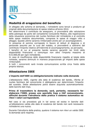 GRAVI MALATTIE – pag. 2 
Modalità di erogazione del beneficio 
In allegato allo schema di domanda, i richiedenti sono tenuti a produrre gli originali della documentazione di spesa relativa all’anno 2014. 
Per determinare il contributo da assegnare, si provvederà alla valutazione della patologia da parte del competente Consulente Medico, alla registrazione della situazione economica del nucleo familiare del richiedente e al controllo delle spese mediche documentate, comprese le spese di viaggio vitto e alloggio. Queste ultime saranno rimborsabili anche per un accompagnatore. 
In presenza di somme corrisposte in favore di istituti di degenza o di personale assunto per la cura del malato, si provvederà a sottrarre dal contributo l’importo relativo all’indennità di accompagnamento, se percepita. 
I benefici di cui al presente bando saranno garantiti nei limiti delle disponibilità finanziarie e comunque non oltre l’importo massimo di €15.000,00 per ogni richiedente. 
In caso di insufficienza delle disponibilità finanziarie rispetto al totale delle richieste, saranno diminuiti in maniera proporzionale gli importi delle spese rimborsabili. 
A tutti i concorrenti sarà inviata comunicazione scritta circa l’esito della propria istanza. 
Attestazione ISEE 
L’importo dell’ISEE va obbligatoriamente indicato nella domanda 
L’attestazione ISEE, vigente alla data di scadenza del bando, riferita al nucleo familiare del concorrente è obbligatoria per determinare l’importo del sussidio. Detta attestazione potrà essere acquisita automaticamente dalle banche dati Inps. 
Prima di trasmettere la domanda, sarà, pertanto, necessario far elaborare l’ISEE, presso uno sportello Inps o CAF convenzionato, affinché durante l’istruttoria della pratica il sistema automatico ne rilevi i valori corrispondenti. 
Nel caso si sia proceduto già in tal senso ed esista in banche dati un’attestazione valida alla data di scadenza del bando non sarà necessario richiederne una nuova. 
Durante l’istruttoria della pratica, qualora il sistema non rilevi un valido ISEE la domanda sarà respinta. 
 