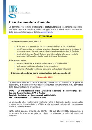 GRAVI MALATTIE – pag. 3 
Presentazione della domanda 
La domanda va redatta utilizzando esclusivamente lo schema reperibile nell’area dedicata Gestione Fondi Gruppo Poste Italiane Ufficio Assistenza della sezione Informazioni del sito www.inps.it. ATTENZIONE La stessa deve essere corredata di:  Fotocopia non autenticata del documento di identità del richiedente;  certificato medico in originale attestante la grave patologia e le tipologie di cure necessarie, che può essere rilasciato dal proprio medico di famiglia;  originali di ricevute fiscali, fatture, scontrini, relativi alle spese mediche sostenute nell’anno 2014 delle quali si richiede il rimborso. Si fa presente che:  saranno restituite le attestazioni di spesa non rimborsabili;  potrà essere richiesta ulteriore documentazione  saranno effettuate verifiche a campione sulle autocertificazioni. Il termine di scadenza per la presentazione delle domande è il 10 gennaio 2015 
Le domande dovranno essere inviate, senza alcun tramite e a pena di esclusione, a mezzo raccomandata o assicurata convenzionale A.R., corredate della documentazione prescritta a: 
INPS - Coordinamento della Gestione Speciale di Previdenza del Gruppo Poste Italiane SPA e Asdep 
Servizio Assistenza - Concorso Gravi Malattie 
Via Ciro il Grande, 21 - 00144 Roma 
Le domande che risulteranno inoltrate oltre i termini, quelle incomplete, erroneamente documentate o afflitte anche da meri vizi formali non saranno prese in considerazione. 
INPS, salvo quanto previsto dal D.P.R. 445 del 28/12/2000, provvederà a recuperare le somme erogate a coloro che abbiano prodotto dichiarazioni mendaci. 
 