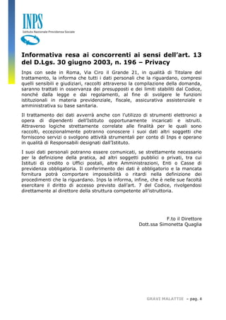 GRAVI MALATTIE – pag. 4 
Informativa resa ai concorrenti ai sensi dell’art. 13 del D.Lgs. 30 giugno 2003, n. 196 – Privacy 
Inps con sede in Roma, Via Ciro il Grande 21, in qualità di Titolare del trattamento, la informa che tutti i dati personali che la riguardano, compresi quelli sensibili e giudiziari, raccolti attraverso la compilazione della domanda, saranno trattati in osservanza dei presupposti e dei limiti stabiliti dal Codice, nonché dalla legge e dai regolamenti, al fine di svolgere le funzioni istituzionali in materia previdenziale, fiscale, assicurativa assistenziale e amministrativa su base sanitaria. 
Il trattamento dei dati avverrà anche con l’utilizzo di strumenti elettronici a opera di dipendenti dell’Istituto opportunamente incaricati e istruiti. Attraverso logiche strettamente correlate alle finalità per le quali sono raccolti, eccezionalmente potranno conoscere i suoi dati altri soggetti che forniscono servizi o svolgono attività strumentali per conto di Inps e operano in qualità di Responsabili designati dall’Istituto. 
I suoi dati personali potranno essere comunicati, se strettamente necessario per la definizione della pratica, ad altri soggetti pubblici o privati, tra cui Istituti di credito o Uffici postali, altre Amministrazioni, Enti o Casse di previdenza obbligatoria. Il conferimento dei dati è obbligatorio e la mancata fornitura potrà comportare impossibilità o ritardi nella definizione dei procedimenti che la riguardano. Inps la informa, infine, che è nelle sue facoltà esercitare il diritto di accesso previsto dall’art. 7 del Codice, rivolgendosi direttamente al direttore della struttura competente all’istruttoria. 
F.to il Direttore 
Dott.ssa Simonetta Quaglia 
