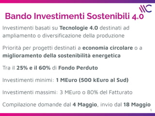 1
Bando Investimenti Sostenibili 4.0
Investimenti basati su Tecnologie 4.0 destinati ad
ampliamento o diversiﬁcazione della produzione
Priorità per progetti destinati a economia circolare o a
miglioramento della sostenibilità energetica
Tra il 25% e il 60% di Fondo Perduto
Investimenti minimi: 1 MEuro (500 kEuro al Sud)
Investimenti massimi: 3 MEuro o 80% del Fatturato
Compilazione domande dal 4 Maggio, invio dal 18 Maggio
 