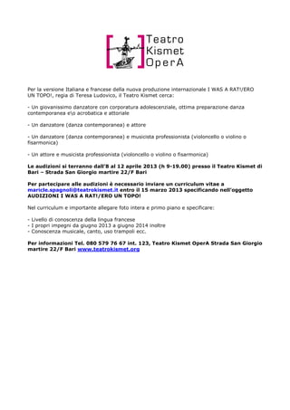 Per la versione Italiana e francese della nuova produzione internazionale I WAS A RAT!/ERO
UN TOPO!, regia di Teresa Ludovico, il Teatro Kismet cerca:

- Un giovanissimo danzatore con corporatura adolescenziale, ottima preparazione danza
contemporanea eo acrobatica e attoriale

- Un danzatore (danza contemporanea) e attore

- Un danzatore (danza contemporanea) e musicista professionista (violoncello o violino o
fisarmonica)

- Un attore e musicista professionista (violoncello o violino o fisarmonica)

Le audizioni si terranno dall’8 al 12 aprile 2013 (h 9-19.00) presso il Teatro Kismet di
Bari – Strada San Giorgio martire 22/F Bari

Per partecipare alle audizioni è necessario inviare un curriculum vitae a
maricle.spagnoli@teatrokismet.it entro il 15 marzo 2013 specificando nell’oggetto
AUDIZIONI I WAS A RAT!/ERO UN TOPO!

Nel curriculum e importante allegare foto intera e primo piano e specificare:

- Livello di conoscenza della lingua francese
- I propri impegni da giugno 2013 a giugno 2014 inoltre
- Conoscenza musicale, canto, uso trampoli ecc.

Per informazioni Tel. 080 579 76 67 int. 123, Teatro Kismet OperA Strada San Giorgio
martire 22/F Bari www.teatrokismet.org
 