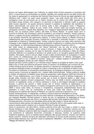 Ancore nel segno dell'impegno per l'infanzia, la coppia Zotti Contini presenta a novembre del
2011 il nuovo lavoro La principessa sul pisello, salutato con grande favore sia dalla critica che
ha modo di apprezzarlo in occasione del Festival Zona Franca di Parma sia dagli spettatori che
affollano tutti i teatri nei quali viene proposto. Dopo i gia citati esordi dei primi anni, la
compagnia inizia ad avvicinarsi ad un teatro sempre pi di ricerca nel 1989, quando Carlo
Formigoni dirige Amleto, che inaugura un percorso di laboratori e attivit rivolte ai giovani
delle scuole superiori: da questo percorso nascer il pubblico di spettatori del cartellone di
teatro sperimentale che porta per la prima volta a Bari compagnie come I Magazzini,
Katzenmacher, Valdoca, Teatro di Leo, Teatri Uniti. Intanto nelle sue lunghe tournee, la
compagnia incontra il regista Alan Maratrat, tra i maggiori rappresentanti della scuola di Peter
Brook, con cui produce Liliom (1991), dal testo di Ferenc Molnar. In questi stessi anni si
avvicina al Kismet, per diventarne colonna portante e ora direttrice artistica, Teresa Ludovico,
attrice e regista che porta nell'Opificio una sua specifica ricerca intorno al rapporto con il mito
e gli archetipi femminili del patrimonio classico. Il primo lavoro Reputi di Medea incontra la
collaborazione del musicista Giovanni Tamborrino e precede il fortunato Ecuba e i suoi figli,
presentato al Festival di Santarcangelo. Teresa Ludovico torner poi dopo oltre ventanni alla
mitologia e alla tragedia classiche, quando presenter il bellissimo e moderno Piccola Antigone
e Cara Medea, su testi del drammaturgo contemporaneo Antonio Tarantino (2011).
Nel 1994 nasce la collaborazione con Marco Martinelli, che da vita al primo affresco
aristofanesco: All'Inferno che vede in scena il Kismet, il Teatro delle Albe e il Tam Teatro
Musica. Successivi, sempre con la regia di Martinelli, Uccelli da Aristofane e Miles da Plauto,
entrambi dedicati a un pubblico di giovani e di adulti e tesi a un recupero poetico della lingua-
dialetto. Nel segno, come si diceva, degli innesti e delle contaminazioni si sviluppano in questi
anni anche le collaborazioni con la compagnia Katzenmacher di Alfonso Santagata, con
Pontedera Teatro e con il CREST di Taranto: nasce con i colleghi pugliesi lo spettacolo Prima
dell'ultima battaglia, diretto da Lello Tedeschi nel 2004.
Questo periodo e anche quello in cui il Kismet cresce rispetto ai progetti di teatro civile, quel
teatro che in molti casi parte da situazioni limite (il carcere o la disabilita) per arrivare ad una
sintesi artistica carica di senso. Di questo riferiamo in maniera piu dettagliata nel paragrafo
successivo dedicato proprio ai progetti di Teatro e Handicap e piu in generale al teatro civile.
Tra teatro di tradizione e innovazione contemporanea, la compagnia prosegue il suo lavoro di
ricerca senza rinunciare al rapporto con i classici della drammaturgia. Teresa Ludovico sceglie
Il malato immaginario di Molire come titolo da presentare nella stagione 2009 del Comune di
Bari. Il suo riadattamento, con il titolo Il malato immaginario ovvero le Molire imaginaire, si
avvale delle musiche che Nino Rota scrisse per la suite di Maurice Bejart e delle scene
realizzate dal maestro Vincent Longuemare, Premio Ubu nel 2008 e storico collaboratore del
Kismet. Lo spettacolo riceve un ottimo consenso e riesce a coinvolgere tipologie di pubblico
diverso, a partire dai giovani e dalle scuole che in diversi matinee lo apprezzano e lo
applaudono in tre diverse stagioni. Il malato immaginario comincia la sua tournee alla fine del
2009 e tocca tutta Italia, la Francia e lInghilterra, incassando costantemente favore da
spettatori e critici, che ne riconoscono la forza pop mista alla ricerca. Mentre quindi
proseguono le repliche del classico di Molire, la Ludovico comincia a lavorare su un
autore contemporaneo: il magistrato, scrittore e sentore Gianrico Carofiglio e il nuovo
interlocutore della compagnia che dai suoi testi realizza Il paradosso del poliziotto e Tex Willer,
con Augusto Masiello, Michele Cipriani e Giulio de Leo. Lo spettacolo ha debuttato al Piccolo
Eliseo di Roma nel gennaio del 2012 e si prepara alla tournee nella stagione 2012/2013.
Contestualmente, lincontro con Carofiglio porta anche alla messa in scena del suo La
manomissione delle parole che debutta a Ravenna nellaprile 2012 e che questa volta vede in
scena lo stesso autore insieme con il maestro Michele Di Lallo al fagotto.
Come si accennava, nel 2011/2012, Teresa Ludovico torna alle sue origini e mette in scena
Piccola Antigone e Cara Medea, spettacolo che la vede regista e interprete insieme con Vito
Carbonara. Rilettura moderna delle due tragedie greche, il lavoro si presenta come specchio di
una condizione di solitudine femminile universale e dolorosa. Inoltre, la Ludovico nella
medesima stagione, avvia un attento lavoro dedicato alla piccola infanzia, insieme con lattrice
Marta Lucchini. Insieme avviano dei laboratori allinterno di alcune scuole primarie di Bari e a
partire dalla relazione con i bambini nasce lo spettacolo Balbettio, che ha debuttato al festival
Maggio allinfanzia del 2012.
 