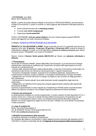 - VIII EDIZIONE - a.a. 2010
Roma, dal 27 febbraio 2010

NEWS: a partire da questa edizione il Master si arricchisce di TRE NUOVI MODULI, format esclusivi
di Delta Comunicazione, in grado di conferire un valore aggiunto alla professione dell'organizzatore di
eventi:
    • Eventi culturali strumenti per il marketing turistico
    • Il mondo degli eventi congressuali
    • Organizzare eventi sostenibili.
COGLI L’OCCASIONE: solo per questa edizione i tre nuovi moduli vengono proposti GRATIS,
senza costi aggiuntivi sul costo d’iscrizione al Master.

In allegato: SCHEDA DI PARTECIPAZIONE ALLE SELEZIONI

PRENOTA LA TUA SELEZIONE A ROMA: Scegli la giornata che più ti è congeniale secondo le tue
esigenze tra le date 15 gennaio, 16 gennaio, 29 gennaio e 30 gennaio 2010, compila la scheda di
partecipazione allegata e inviala via e-mail all’indirizzo direzione at deltacomunicazione.com oppure
via fax al numero 178.6024997 o al numero 0775.442416.

Oppure, chiama il Numero Verde gratuito 800.910.316 per fissare una selezione individuale a
distanza.

1) Presentazione
Giunto alla VIII edizione il Master, istituito dalla Delta Comunicazione, è uno dei percorsi di sviluppo
professionale e personale più qualificanti per l’inserimento nel settore dell’organizzazione di eventi
culturali ed è caratterizzato da:
- sviluppo delle capacità individuali e della professionalità: un percorso di formazione di alto livello e di
orientamento alla carriera che stimola la crescita personale e i rapporti interpersonali;
- formazione manageriale completa: acquisizione di competenze gestionali, organizzative e di
coordinamento di aziende, private e pubbliche, e di progetti di pianificazione e sviluppo territoriale;
- collegamento con il mondo del lavoro lo sviluppo di progetti su casi concreti e lo stage garantito a
tutti i partecipanti;
- valorizzazione di risorse culturali: focus sulle dimensioni sociali e geografiche degli eventi da
organizzare;
- collegamento con l'attività di fund raising che consente aggiornamento costante sulle opportunità
economiche sfruttabili.
Il periodo di apprendimento in aula è seguito da un'esperienza di STAGE presso rinomate strutture
italiane che operano nel settore, che completa l'esperienza altamente formativa del Master.

2) Numero dei partecipanti
La partecipazione al Master è a numero programmato. Il numero massimo di posti disponibili è di 12, il
numero minimo di 5, in linea con il metodo formativo Delta Comunicazione che garantisce ad ogni
discente una partecipazione attiva in aula e una didattica personalizzata alle proprie esigenze.
Qualora non venisse raggiunta la soglia minima di iscrizioni, il Master non verrà attivato ma riproposto
in data successiva.

3) Luogo di svolgimento
Roma, Via di Sommacampagna, 9
Tel. 06 78348302 Numero Verde gratuito 800.910.316
Email: info at deltacomunicazione.com

4) Modalità di presentazione della domanda
a) Scadenza domande e modalità di presentazione:
Per accedere alle selezioni, la domanda e i relativi allegati dovranno pervenire alla segreteria entro il
10/01/2010. Il modulo è scaricabile dal sito dell’Agenzia di Comunicazione Delta Comunicazione e




                                                                                                            3
 