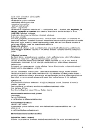 dovrà essere compilato in ogni sua parte.
b) Criteri di selezione:
Le selezioni si svolgono mediante:
- valutazione del curriculum vitae
- questionario conoscitivo
- colloquio motivazionale
c) Data - luogo esame
Le selezioni si svolgeranno nelle date del 27 e 28 novembre, 11 e 12 dicembre 2009, 15 gennaio, 16
gennaio, 29 gennaio e 30 gennaio 2010 presso la sede di Via di Sommacampagna, 9, Roma.
d) NOVITA': Selezione a distanza
In alternativa, è prevista una Selezione individuale a distanza.
In che cosa consiste:
Invia il CV, compila il questionario conoscitivo e il risultato ti sarà comunicato in una settimana. Per
partecipare al Master è necessario rispondere attentamente alle domande del questionario che ti verrà
inoltrato via e-mail: se sei in possesso delle attitudini richieste, sarai automaticamente ammesso a
partecipare al Master, previa una breve intervista telefonica.
Scopo della selezione:
La procedura di selezione è volta essenzialmente a comprendere le attitudini del candidato rispetto
all’attività oggetto del Master prescelto ed utili al fine di delineare il percorso formativo adatto al suo
profilo.

5) Quota di iscrizione
Se ritenuti idonei, i candidati saranno avvisati via e-mail e telefonicamente e potranno formalizzare
l’iscrizione al master entro i 5 giorni lavorativi successivi all’avviso.
La quota di iscrizione al corso resta quella delle edizioni precedenti: € 2.400,00 + Iva. Al fine di
rendere valida l’iscrizione il 30% del costo dell’intero Master dovrà essere versato al momento
dell’iscrizione.
Il rimanente potrà essere versato in unica soluzione il giorno di inizio master o rateizzato in ulteriori 2
soluzioni, senza alcun aggravio economico.

La quota comprende la partecipazione a tutte le attività didattiche e di stage, nonché i materiali
didattici, le dispense, i coffee breaks, l'assistenza dei tutors, l’Attestato di Conseguimento Master, il
servizio di orientamento al lavoro al termine del percorso formativo, le polizze assicurative attivate per
il periodo di formazione e quelle attivate per lo stage. Sono escluse le spese di vitto e alloggio.

6) Riferimenti
Il coordinamento scientifico del Master è in capo al Collegio dei Docenti, coordinato da Fiorenza
Gherardi De Candei.
Responsabile del procedimento amministrativo della struttura organizzatrice:
Avv. Marianna di Pippo
Coordinatrice Segreteria Master: Dott.ssa Barbara Macino

Per informazioni amministrative generali:
DIREZIONE
Tel +39.06.78348302
e-mail direzione at deltacomunicazione.com

Per informazioni didattiche:
SEGRETERIA Master
Numero verde (gratuito da fissi e mobili) attivo dal lunedì alla domenica dalle 9,00 alle 21,00
800.910.316
e-mail: info at deltacomunicazione.com

Elementi essenziali di carattere didattico:

Obiettivi del corso e contenuti
Il Master è un programma di sviluppo personale e professionale, che amplia le competenze degli




                                                                                                              4
 