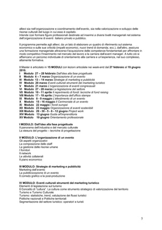 allievi sia nell’organizzazione e coordinamento dell’evento, sia nella valorizzazione e sviluppo delle
risorse culturali del luogo in cui esso è ospitato.
Intende così formare figure professionali destinate ad inserirsi a diversi livelli manageriali nel sistema
dell’organizzazione di eventi italiano privato e pubblico.

Il programma permette agli allievi, da un lato di elaborare un quadro di riferimento sul sistema
economico e sulle sue criticità (impatti economici, nuovi trend di domanda, ecc.), dall'altro, assicura
una formazione manageriale attraverso l'acquisizione delle competenze fondamentali per affrontare in
modo competitivo l'inserimento nel mercato del lavoro e la carriera dell’event manager. A tutto ciò si
affiancano un percorso individuale di orientamento alla carriera e un'esperienza, nel suo complesso,
altamente formativa.

Il Master è articolato in 15 MODULI con lezioni articolate nei week-end dal 27 febbraio al 19 giugno
2010.
I Modulo 27 – 28 febbraio Dall'idea alla fase progettuale
II Modulo 6 – 7 marzo Organizzazione di un evento
III Modulo 13 – 14 marzo Strategie di marketing e pubblicità
IV Modulo 20 marzo Eventi culturali strumenti del marketing turistico
V Modulo 21 marzo L'organizzazione di eventi congressuali
VI Modulo 27 - 28 marzo La legislazione del settore
VII Modulo 10 - 11 aprile Il reperimento di fondi: tecniche di fund raising
VIII Modulo 17 - 18 aprile L'importanza dell'ufficio stampa
IX Modulo 8 - 9 maggio L'allestimento di un evento
X Modulo 15 - 16 maggio Il Cerimoniale di un evento
XI Modulo 22 maggio I fondi europei
XII Modulo 23 maggio Organizzazione di eventi sostenibili
XIII Modulo 29 - 30 - 5 - 6 - 12 giugno Project work
XIV Modulo 13 giugno Guida all'imprenditoria
XV Modulo 19 giugno Orientamento professionale

I MODULO: Dall'idea alla fase progettuale
Il panorama dell’industria e del mercato culturale
La stesura del progetto – tecniche di progettazione

II MODULO: L'organizzazione di un evento
Gli aspetti organizzativi
La composizione dello staff
La gestione delle risorse umane
I fornitori
Il network
Le attività collaterali
Il piano economico

III MODULO: Strategie di marketing e pubblicità
Marketing dell’evento
La pubblicizzazione di un evento
Il corredo grafico e la post-produzione

IV MODULO: Eventi culturali strumenti del marketing turistico
Elementi di legislazione sul turismo
Il Concetto di “cultura”. La cultura come strumento strategico di valorizzazione del territorio
Turismo e Turismo Culturale
Turismo: statistiche, trend, valutazione dei flussi turistici
Politiche nazionali e Politiche territoriali
Segmentazione del settore turistico: operatori e turisti




                                                                                                             5
 