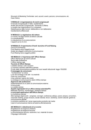 Strumenti di Marketing Territoriale: card, accordi, eventi, percorsi, comunicazione, etc.
Case History

V MODULO: L'organizzazione di eventi congressuali
Il mercato Congressuale in Italia: caratteristiche
Analisi del mercato Congressuale : Domanda e Offerta
Le quattro fasi organizzative di un congresso
Classificazione delle riunioni: deliberative e non deliberative
Caratteristiche differenziali

VI MODULO: La legislazione del settore
Le norme e le leggi inerenti al settore culturale
La contrattualistica
La stipulazione di una assicurazione
I rapporti con la S.I.A.E.

VII MODULO: Il reperimento di fondi: tecniche di Fund Raising
Cos’è il Fund Raising
Fund Raising verso soggetti privati
Analisi dei soggetti e tecniche di comunicazione
Fund Raising verso soggetti pubblici

VIII MODULO: L'importanza dell' Ufficio Stampa
Ufficio Stampa per gli eventi culturali
Storia della professione
L'Ufficio stampa oggi
Tecniche di Ufficio Stampa
L’addetto stampa: ruoli e funzioni
Lo scenario operativo dell'Ufficio stampa
Il ruolo della comunicazione pubblica nei nuovi assetti istituzionali: legge 150/2000
Il messaggio da comunicare:
 “Confezionare” la notizia
L'uso dei sondaggi e dei dati - la creatività
Cosa non comunicare
Linee editoriali, logiche dei media
La strategia di comunicazione dietro l'Ufficio stampa
Approccio alla professione
Implementazione di un piano di comunicazione esterna
Il comunicato
La cartella stampa
Aspetti organizzativi di un ufficio stampa aziendale/PA:
Materiale d'archivio, monitoraggio, rassegna stampa
Le principali applicazioni dell'Ufficio stampa:
La conferenza stampa
Altre tipologie degli eventi : congressi, convegni, conferenze,colloqui, panel, simposi, convention,
corporate meeting, gruppi di lavoro, tavole rotonde, forum, workshop, eventi Culturali: gestire la
comunicazione globale.
La struttura operativa ed i tempi organizzativi-produttivi dei media
I piani di comunicazione interna ed esterna all'ente/azienda

XIX MODULO: L'allestimento di un evento
Progettazione ed esigenze artistiche
Progettazione ed esigenze tecniche
La strumentazione tecnica: audiovisivi, luci, materiali di scena
I linguaggi multimediali




                                                                                                       6
 