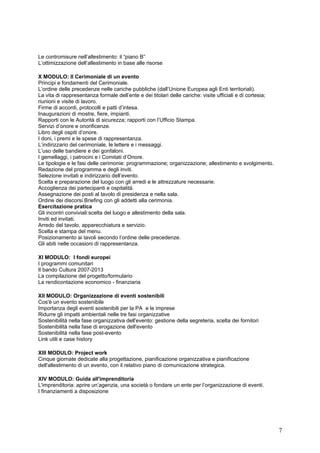 Le contromisure nell’allestimento: il “piano B”
L’ottimizzazione dell’allestimento in base alle risorse

X MODULO: Il Cerimoniale di un evento
Principi e fondamenti del Cerimoniale.
L’ordine delle precedenze nelle cariche pubbliche (dall’Unione Europea agli Enti territoriali).
La vita di rappresentanza formale dell’ente e dei titolari delle cariche: visite ufficiali e di cortesia;
riunioni e visite di lavoro.
Firme di accordi, protocolli e patti d’intesa.
Inaugurazioni di mostre, fiere, impianti.
Rapporti con le Autorità di sicurezza; rapporti con l’Ufficio Stampa.
Servizi d’onore e onorificenze.
Libro degli ospiti d’onore.
I doni, i premi e le spese di rappresentanza.
L’indirizzario del cerimoniale, le lettere e i messaggi.
L’uso delle bandiere e dei gonfaloni.
I gemellaggi, i patrocini e i Comitati d’Onore.
Le tipologie e le fasi delle cerimonie: programmazione; organizzazione; allestimento e svolgimento.
Redazione del programma e degli inviti.
Selezione invitati e indirizzario dell’evento.
Scelta e preparazione del luogo con gli arredi e le attrezzature necessarie.
Accoglienza dei partecipanti e ospitalità.
Assegnazione dei posti al tavolo di presidenza e nella sala.
Ordine dei discorsi.Briefing con gli addetti alla cerimonia.
Esercitazione pratica
Gli incontri conviviali:scelta del luogo e allestimento della sala.
Inviti ed invitati.
Arredo del tavolo, apparecchiatura e servizio.
Scelta e stampa del menu.
Posizionamento ai tavoli secondo l’ordine delle precedenze.
Gli abiti nelle occasioni di rappresentanza.

XI MODULO: I fondi europei
I programmi comunitari
Il bando Cultura 2007-2013
La compilazione del progetto/formulario
La rendicontazione economico - finanziaria

XII MODULO: Organizzazione di eventi sostenibili
Cos'è un evento sostenibile
Importanza degli eventi sostenibili per la PA e le imprese
Ridurre gli impatti ambientali nelle tre fasi organizzative
Sostenibilità nella fase organizzativa dell'evento: gestione della segreteria, scelta dei fornitori
Sostenibilità nella fase di erogazione dell'evento
Sostenibilità nella fase post-evento
Link utili e case history

XIII MODULO: Project work
Cinque giornate dedicate alla progettazione, pianificazione organizzativa e pianificazione
dell'allestimento di un evento, con il relativo piano di comunicazione strategica.

XIV MODULO: Guida all'imprenditoria
L'imprenditoria: aprire un’agenzia, una società o fondare un ente per l’organizzazione di eventi.
I finanziamenti a disposizione




                                                                                                            7
 