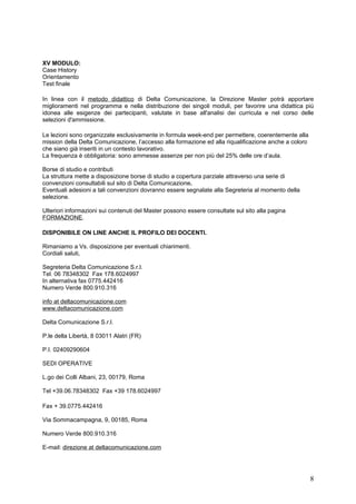 XV MODULO:
Case History
Orientamento
Test finale

In linea con il metodo didattico di Delta Comunicazione, la Direzione Master potrà apportare
miglioramenti nel programma e nella distribuzione dei singoli moduli, per favorire una didattica più
idonea alle esigenze dei partecipanti, valutate in base all'analisi dei curricula e nel corso delle
selezioni d'ammissione.

Le lezioni sono organizzate esclusivamente in formula week-end per permettere, coerentemente alla
mission della Delta Comunicazione, l’accesso alla formazione ed alla riqualificazione anche a coloro
che siano già inseriti in un contesto lavorativo.
La frequenza è obbligatoria: sono ammesse assenze per non più del 25% delle ore d’aula.

Borse di studio e contributi
La struttura mette a disposizione borse di studio a copertura parziale attraverso una serie di
convenzioni consultabili sul sito di Delta Comunicazione.
Eventuali adesioni a tali convenzioni dovranno essere segnalate alla Segreteria al momento della
selezione.

Ulteriori informazioni sui contenuti del Master possono essere consultate sul sito alla pagina
FORMAZIONE.

DISPONIBILE ON LINE ANCHE IL PROFILO DEI DOCENTI.

Rimaniamo a Vs. disposizione per eventuali chiarimenti.
Cordiali saluti,

Segreteria Delta Comunicazione S.r.l.
Tel. 06 78348302 Fax 178.6024997
In alternativa fax 0775.442416
Numero Verde 800.910.316

info at deltacomunicazione.com
www.deltacomunicazione.com

Delta Comunicazione S.r.l.

P.le della Libertà, 8 03011 Alatri (FR)

P.I. 02409290604

SEDI OPERATIVE

L.go dei Colli Albani, 23, 00179, Roma

Tel +39.06.78348302 Fax +39 178.6024997

Fax + 39.0775.442416

Via Sommacampagna, 9, 00185, Roma

Numero Verde 800.910.316

E-mail: direzione at deltacomunicazione.com




                                                                                                       8
 