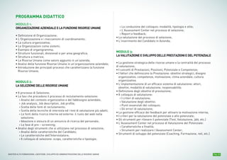 Pag. 10MASTER ALTA FORMAZIONE » GESTIONE, SVILUPPO ED AMMINISTRAZIONE DELLE RISORSE UMANE
PROGRAMMA DIDATTICO
MODULO 1:
ORGANIZZAZIONEAZIENDALEELAFUNZIONERISORSEUMANE
• Definizione di Organizzazione;
• L’Organizzazione e i meccanismi di coordinamento;
• La cultura organizzativa;
• Le Organizzazioni come sistemi;
• Esempio di organigramma;
• Strutture funzionali, divisionali e per area geografica;
• Struttura a matrice;
• Le Risorse Umane come valore aggiunto in un’azienda;
• Analisi della funzione Risorse Umane in un’organizzazione aziendale;
• Introduzione dei principali processi che caratterizzano la funzione
Risorse Umane;
MODULO 2:
LASELEZIONEDELLERISORSEUMANE
• Il processo di Selezione;
• Le fasi che precedono il processo di reclutamento-selezione:
› Analisi del contesto organizzativo e del fabbisogno aziendale;
› Job analysis, Job description, Job profile;
› Scelta delle fonti di reclutamento;
› Scelta della tecniche di intervista ed i test di valutazione più adatti;
› Le fonti della ricerca interne ed esterne: il ruolo del web nella
selezione;
› Ideazione e stesura di un annuncio di ricerca del personale;
› La fase di pre – screening;
• Analisi degli strumenti che si utilizzano nel processo di selezione;
› Analisi delle caratteristiche del Candidato;
› Le caratteristiche dell'Intervistatore;
› Il colloquio di selezione: scopo, caratteristiche e tipologie;
› La conduzione del colloquio: modalità, tipologia e stile;
› L’Assessment Center nel processo di selezione;
› Report e feedback;
• La valutazione del processo di selezione;
• L’inserimento del Candidato in Azienda;
MODULO 3:
LAVALUTAZIONEESVILUPPODELLEPRESTAZIONIEDELPOTENZIALE
• La gestione strategica delle risorse umane e la centralità del processo
di valutazione;
• I concetti di Prestazioni, Posizioni, Potenziale e Competenze;
• I fattori che definiscono la Prestazione: obiettivi strategici, disegno
organizzativo, competenze, motivazione, clima aziendale, cultura
organizzativa.
• L’implementazione di un efficace sistema di valutazione: attori,
obiettivi, modalità di valutazione, responsabilità;
• Definizione degli obiettivi di prestazione;
• Il colloquio di valutazione:
› I criteri di valutazione;
› Valutazione degli obiettivi;
› Punti essenziali del colloquio;
› Gli errori di valutazione;
• La gestione efficace dei feedback per attivare la motivazione interna;
• I criteri per la valutazione del potenziale e alto potenziale;
• Gli strumenti per rilevare il potenziale (Test, Valutazione, 360, etc.)
• L’Assessment Center nel processo di Valutazione del Potenziale:
› Caratteristiche e finalità;
› Strumenti per realizzare l’Assessment Center;
• Strumenti di sviluppo del potenziale (Coaching, Formazione, reti, etc.)
 
