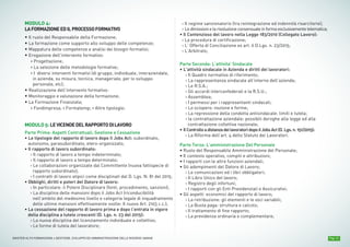MODULO 10:
BUSINESS DEVELOPMENT E SALES MANAGEMENT
• Ruolo dell’Area Manager e Struttura Sales all’interno
dell’organizzazione aziendale;
• Compiti e responsabilità;
• L’audit dell’attività dell’Area Manager: mission, compiti, tempi;
• La gestione delle Figure Professionali come presupposto per la
gestione dell’area commerciale: l’ISF, l’Area
• Manager, il Product Specialist, il Key account Manager, il Regional
Affairs, l’Agente;
• Il ruolo dell’Informazione Scientifica presso i diversi target
(in accordo al Dlgs 219/06);
• L'analisi del mercato; gli strumenti per la valutazione del potenziale
del mercato; la stima delle previsioni di vendita;
• La struttura delle rete di vendita;
• Modalità di analisi e di gestione del portafoglio clienti;
• La scelta e la selezione delle Figure Professionali;
• Come valutare i collaboratori: la costruzione del sistema di incentivazione;
• Gli stili di leadership nella gestione della forza di vendita;
• Le valutazioni economico finanziarie di interesse per il Sales Manager;
Pag. 11MASTER ALTA FORMAZIONE » GESTIONE, SVILUPPO ED AMMINISTRAZIONE DELLE RISORSE UMANE
MODULO 4:
LAFORMAZIONEEDILPROCESSOFORMATIVO
• Il ruolo del Responsabile della Formazione;
• La formazione come supporto allo sviluppo delle competenze;
• Mappatura delle competenze e analisi dei bisogni formativi;
• Erogazione dell’intervento formativo:
› Progettazione;
› La selezione delle metodologie formative;
› I diversi interventi formativi (di gruppo, individuale, interaziendale,
in azienda, su misura, tecnica, manageriale, per lo sviluppo
personale, etc);
• Realizzazione dell’intervento formativo:
• Monitoraggio e valutazione della formazione;
• La Formazione Finanziata;
› Fondimpresa; › Formatemp; › Altre tipologie;
MODULO 5: LEVICENDEDELRAPPORTODILAVORO
Parte Prima: Aspetti Contrattuali, Gestione e Cessazione
• Le tipologie del rapporto di lavoro dopo il Jobs Act: subordinato,
autonomo, parasubordinato, etero-organizzato;
• Il rapporto di lavoro subordinato:
› Il rapporto di lavoro a tempo indeterminato;
› Il rapporto di lavoro a tempo determinato;
› Le collaborazioni organizzate dal Committente (nuova fattispecie di
rapporto subordinato);
› I contratti di lavoro atipici come disciplinati dal D. Lgs. N. 81 del 2015;
• Obblighi, diritti e poteri del Datore di lavoro:
› In particolare: il Potere Disciplinare (fonti, procedimento, sanzioni);
› La disciplina delle mansioni dopo il Jobs Act (riconducibilità
nell’ambito del medesimo livello e categoria legale di inquadramento
delle ultime mansioni effettivamente svolte: Il nuovo Art. 2103 c.c.);
• La cessazione del rapporto di lavoro prima e dopo l’entrata in vigore
della disciplina a tutele crescenti (D. Lgs. n. 23 del 2015):
› La nuova disciplina del licenziamento individuale e collettivo;
› Le forme di tutela del lavoratore;
› Il regime sanzionatorio (tra reintegrazione ed indennità risarcitorie);
› Ledimissionielarisoluzioneconsensualeinformaesclusivamentetelematica;
• Il Contenzioso del lavoro nella Legge 183/2010 (Collegato Lavoro):
› La procedura di certificazione;
› L’ Offerta di Conciliazione ex art. 6 D.Lgs. n. 23/2015;
› L’Arbitrato;
Parte Seconda: L’attivita’ Sindacale
• L'attività sindacale in Azienda e diritti dei lavoratori:
› Il Quadro normativo di riferimento;
› La rappresentanza sindacale all’interno dell’azienda;
› Le R.S.A.;
› Gli accordi interconfederali e la R.S.U.;
› Assemblea;
› I permessi per i rappresentanti sindacali;
› Lo sciopero: nozione e forme;
› La repressione della condotta antisindacale: limiti e tutela;
› la contrattazione aziendale: possibili deroghe alla legge ed alla
contrattazione collettiva nazionale;
• IlControlloadistanzadeilavoratoridopoilJobsAct(D.Lgs.n.151/2015):
› La Riforma dell’art. 4 dello Statuto dei Lavoratori.
Parte Terza: L’amministrazione Del Personale
• Ruolo del Responsabile Amministrazione del Personale;
• Il contesto operativo, compiti e attribuzioni;
• I rapporti con le altre funzioni aziendali;
• Gli adempimenti del Datore di Lavoro;
› Le comunicazioni ed i libri obbligatori;
› Il Libro Unico del lavoro;
› Registro degli infortuni;
› I rapporti con gli Enti Previdenziali e Assicurativi;
• Gli aspetti economici del rapporto di lavoro;
› La retribuzione: gli elementi e le voci variabili;
› La Busta paga: struttura e calcolo;
› Il trattamento di fine rapporto;
› La previdenza ordinaria e complementare;
 