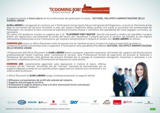 Pag. 13MASTER ALTA FORMAZIONE » GESTIONE, SVILUPPO ED AMMINISTRAZIONE DELLE RISORSE UMANE
Il supporto gratuito di Alma Laboris all'iter professionale dei partecipanti al master “GESTIONE, SVILUPPO E AMMINISTRAZIONE DELLE
RISORSE UMANE”.
ALMA LABORIS è consapevole di costituire, per il Partecipante che ha riposto fiducia nell'operato dell'Organismo, un punto di riferimento anche
dopo la conclusione del percorso formativo in aula: per questo l'Organismo dedica grande cura anche al successivo iter professionale dei
Partecipanti, nel tentativo di dare continuità all'esperienza formativa vissuta e contribuire alla spendibilità del nuovo bagaglio curriculare, se
necessario.
Per coloro che desiderino ricevere un supporto per il cd. “PLACEMENT POST MASTER” (perché interessati a rendere più spendibile il proprio
profilo; per approcciarsi concretamente al mondo del lavoro; per riqualificare il proprio percorso di carriera, nel tentativo di una migliore
collocazione professionale di una ricollocazione; per ampliare semplicemente il network di contatti, etc.) ALMA LABORIS ha istituito:
COOMING JOB ovvero un Ufficio Placement molto strutturato che ha l’obiettivo di porre in essere (in maniera totalmente gratuita) un
complesso di attività consulenziali volte a supportare il Partecipante nella spendibilità Post Master GESTIONE, SVILUPPO E AMMINISTRAZIONE
DELLE RISORSE UMANE.
I Professionisti dell'Ufficio Placement di ALMA LABORIS hanno conseguito importanti esperienze nell'ambito del supporto alla Ricollocazione
professionale,del Career Coaching, della Consulenza di carriera: sono Professionisti formati da esperienze nei processi di Selezione e
Valutazione del personale, nella gestione dei processi formativi per lo sviluppo di competenze manageriali, trasversali e relazionali, e con
specifiche competenze anche sull'Orientamento all'ideazione di nuove attività.
COOMING JOB, costantemente aggiornato sulla legislazione in materia di lavoro, effettua
un'analisi sia del "mercato" territoriale che del "mercato” nazionale ed internazionale, per un
supporto adeguato ai tempi ed uno sguardo sempre aggiornato sul contesto socio-economico e sul
sistema delle professioni.
L’Ufficio Placement di ALMA LABORIS svolge contemporaneamente le seguenti attività:
√ Diffusione e presentazione dei profili alle aziende del network;
√ Supporto allo sviluppo di carriera;
√ Promozione di stage di almeno 4 mesi e di altre interessanti forme contrattuali;
√ Accesso al portale "network”;
Stage, Orientamento, Lavoro e Aziende
 