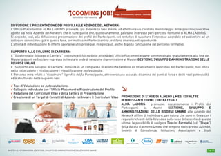 Pag. 14MASTER ALTA FORMAZIONE » GESTIONE, SVILUPPO ED AMMINISTRAZIONE DELLE RISORSE UMANE
DIFFUSIONE E PRESENTAZIONE DEI PROFILI ALLE AZIENDE DEL NETWORK:
L’Ufficio Placement di ALMA LABORIS provvede, già durante la fase d’aula, ad effettuare un constate monitoraggio delle posizioni lavorative
aperte sia nelle Aziende del Network che in tutte quelle che, quotidianamente, palesano interesse per i percorsi formativi di ALMA LABORIS.
Si procede, così, alla diffusione e presentazione dei profili dei Partecipanti, nel tentativo di suscitare l’interesse aziendale ed addivenire ad un
colloquio conoscitivo: già in questa fase, per moltissimi Partecipanti si profilano interessanti opportunità.
L’attività di individuazione di offerte lavorative utili prosegue, in ogni caso, anche dopo la conclusione del percorso formativo.
SUPPORTO ALLO SVILUPPO DI CARRIERA:
Il "Supporto allo Sviluppo di Carriera" costituisce il fulcro delle attività dell’Ufficio Placement e viene somministrato, gratuitamente,alla fine del
Master a quanti ne facciano espressa richiesta in sede di selezione di ammissione al Master GESTIONE, SVILUPPO E AMMINISTRAZIONE DELLE
RISORSE UMANE.
Il "Supporto allo Sviluppo di Carriera" consiste in un complesso di azioni che tendono all’Orientamento lavorativo del Partecipante, nell'ottica
della collocazione - ricollocazione - riqualificazione professionale.
Il Percorso mira infatti a "ricostruire" il profilo del/la Partecipante, attraverso una accurata disamina dei punti di forza e delle reali potenzialità
ed è strutturato nelle seguenti fasi:
√ Test di Valutazione ed Autovalutazione:
√ Colloquio Individuale con l’Ufficio Placement e Ricostruzione del Profilo
√ Redazione del Curriculum Vitae e della Lettera di Presentazione
√ Creazione di un Target di Contatti di Aziende cui Inviare il Curriculum Vitae
Stage, Orientamento, Lavoro e Aziende
≥
PROMOZIONE DI STAGE DI ALMENO 4 MESI EDI ALTRE
INTERESSANTI FORME CONTRATTUALI
ALMA LABORIS promuove costantemente i Profili dei
Partecipanti al Master GESTIONE, SVILUPPO E
AMMINISTRAZIONE DELLE RISORSE UMANE alle Aziende del
Network al fine di individuare, per coloro che sono in linea con i
requisiti richiesti dalla Aziende e sulla base delle scelte di queste
ultime, la possibilità di svolgere Tirocini Formativi (cd. “Stage”)
della durata di almeno 4 mesi che vengono svolti presso Aziende,
Società di Consulenza, Istituzioni, Associazioni e Studi
 
