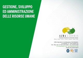 Uffici Operativi e Coordinamento Poli Didattici:
Via Nazionale, 45 - 84016 Pagani (SA)
Tel. / Pbx: 081.5157300 081.916897 - Fax. 081.0112180
www.almalaboris.com - info@almalaboris.com
Partita IVA 04460740659
Organismo Integrato per la Formazione Avanzata
Milano - Roma - Torino - Venezia - Bologna - Napoli - Bari
GESTIONE, SVILUPPO
ED AMMINISTRAZIONE
DELLE RISORSE UMANE
 