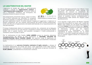Pag. 3MASTER ALTA FORMAZIONE » GESTIONE, SVILUPPO ED AMMINISTRAZIONE DELLE RISORSE UMANE
Organismo Integrato per la Formazione Avanzata
LE CARATTERISTICHE DEL MASTER
L’approccio al mondo del lavoro è profondamente
cambiato: i concetti di “miglioramento continuo” e
“valorizzazione delle competenze”, ma anche i fattori di
crisi e flessibilità, richiedono una formazione che
consenta di essere al passo coi tempi.
Una preparazione meramente teorica, seppur di rilievo,
non è ormai sufficiente per affrontare le complesse
dinamiche aziendali: al contempo, anche per coloro che
già sono stabilmente inseriti, si profila sovente l’esigenza di aggiornare e migliorare le
proprie competenze, per una costante valorizzazione del proprio profilo professionale,
anche nell’ottica di un miglioramento nell’ambito dell’Azienda o di un riposizionamento nel
mercato lavorativo.
È dunque fondamentale dotarsi di conoscenze pratiche che, unitamente ad un’adeguata
preparazione tecnica (e non solo teorica), consentano la piena valorizzazione del proprio
profilo: solo in questa maniera, sarà possibile conseguire il livello professionale e
retributivo consoni al propr io valore.
Per la realizzazione di tale finalità, ALMA LABORIS presta la massima attenzione
all’organizzazione del Master di Alta Formazione in GESTIONE, SVILUPPO ED
AMMINISTRAZIONE DELLE RISORSE UMANE, allo specifico scopo di approntare un
programma didattico che possa essere efficace per affrontare concretamente il mondo del
lavoro.
La realizzazione di un percorso formativo realmente di taglio concerto, e dunque di
immediata applicazione nel mondo del lavoro, viene apprezzata anche dalle Aziende,
prestigiose strutture nazionali e multinazionali, che aderiscono ai percorsi formativi di
ALMA LABORIS, condividendone la struttura ed i contenuti.
A conferma dell’apprezzamento che il Master riceve
dal mondo imprenditoriale, molte Aziende, che
desiderano far crescere le competenze dei
collaboratori, prevedono la partecipazione dei propri
dipendenti (previa selezione), allo scopo di attribuirgli
nozioni di carattere tecnico, acompletamento e
perfezionamento delle attività che vengono svolte
quotidianamente.
A tal riguardo il taglio pratico del Master risponde
proprio alla necessità di cui sopra: tutti i moduli dei
Master sono trattati con una giusta alternanza tra
premessa“tecnica”(che non va confusa con “teorica”)
e casi pratici che intervallano le slides ed il materiale
di riferimento, proprio per far cogliere
immediatamente al Partecipante la piena
rispondenza di quanto illustrato con la realtà
lavorativa. I casi pratici vengono poi analizzati in aula,
con un costante rapporto diretto tra il Docente ed i
Partecipanti.
 