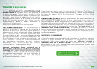 Pag. 7MASTER ALTA FORMAZIONE » GESTIONE, SVILUPPO ED AMMINISTRAZIONE DELLE RISORSE UMANE
MODALITÀ DI AMMISSIONE:
Il Master GESTIONE, SVILUPPO E AMMINISTRAZIONE DELLE
RISORSE UMANE è a numero chiuso per garantire la
creazione di un gruppo d’aula omogeneo: per questo motivo
le selezioni per l’ammissione ai Master si svolgono in più
giornate, e sono chiuse al raggiungimento del numero
massimo previsto, all’esito di un’accurata valutazione dei
profili dei candidati pervenuti alle singole giornate.
L’ammissione al Master è, dunque, subordinata al
superamento delle selezioni.
La procedura di selezione (45/60 minuti) prevede:
TEST DI CARATTERE TECNICO: Il Test, a risposta multipla e/
aperta, è strutturato in maniera tale da consentire al
Candidato di approcciarsi alle materie oggetto del Master,
ed esprimere la propria attitudine alle stesse. Ovviamente
non è necessaria una conoscenza approfondita degli
argomenti trattati: il Test è somministrato essenzialmente
per cogliere l’inclinazione del Candidato alle tematiche che
si affronteranno n el corso del Master, al fine di formare una
classe omogenea e concorre alla valutazione complessiva
del partecipante, unitamente ad altri parametri
fondamentali, quali il Curriculum Vitae ed il colloquio
motivazionale con il Responsabile del Master.
Colloquio motivazionale (anche telefonico) con il
Responsabile del Master e/o un Membro del Comitato
Scientifico, teso a cogliere anzitutto la pertinenza del profilo
del Candidato al Master prescelto e le motivazioni sottese
alla eventuale partecipazione, ma anche condividere il
supporto che Alma Laboris può dare alla crescita
professionale del Candidato stesso.
In particolare, per quanti siano interessati anche al Placement Post Master, il
colloquio mira altresì ad illustrare le caratteristiche del supporto gratuito ideato da
Alma Laboris a supporto dell’Iter Professionale dei Partecipanti ai Master di Alta
Formazione.
COMUNICAZIONE DELL’ESITO: All’esito della selezione, nel termine massimo di 7
giorni successivi, il Consiglio Direttivo di Alma Laboris determina il novero dei
candidati ammessi al Master: in ogni caso l’esito viene comunicato a tutti i Candidati.
La Segreteria Organizzativa provvede poi, dopo aver preliminarmente comunicato al
Candidato ammesso l’esito positivo, ad inviare formale comunicazione di ammissione,
unitamente alla scheda di partecipazione al Master per “GESTIONE, SVILUPPO E
AMMINISTRAZIONE DELLE RISORSE UMANE”: al Candidato è attribuito un termine
congruo per decidere di formalizzare o meno la propria partecipazione e, in ogni caso,
a seguito dell’iscrizione è previsto un termine per esercitare l’eventuale recesso,
senza nessun addebito.
PER SOCIETÀ , ENTI ED AZIENDE:
L’offerta formativa è estesa anche a Società, Enti Pubblici ed Aziende che intendano
attribuire ai propri dipendenti e/o collaboratori una maggiore e più specifica
preparazione nella materia oggetto del Master per “GESTIONE, SVILUPPO E
AMMINISTRAZIONE DELLE RISORSE UMANE”, accollandosi la relativa quota di
partecipazione: in tale caso, è prevista una procedura semplificata, illustrata dalla
Segreteria a seguito di specifica richiesta.
Partecipa alle Selezione
GRATUITA NON VINCOLANTE
 