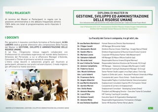 Pag. 9MASTER ALTA FORMAZIONE » GESTIONE, SVILUPPO ED AMMINISTRAZIONE DELLE RISORSE UMANE
I DOCENTI
Per garantire il massimo contributo formativo ai Partecipanti, ALMA
LABORIS dedica grande attenzione alla composizione della Faculty
del Master in GESTIONE, SVILUPPO E AMMINISTRAZIONE DELLE
RISORSE UMANE.
A tal fine, l’Organismo intesse rapporti collaborativi con
Professionisti di consolidata esperienza nel mondo della Gestione e
Direzione del Personale, a cui si affiancano Manager d’Azienda,
Consulenti e Titolari di primarie società di consulenza.
L’intero corpo docenti è selezionato proprio per illustrare ai
partecipanti, attraverso casi pratici ed esercitazioni, il modo migliore
per affrontare la realtà lavorativa.
Dr.ssa Barbara Bertolucci
Dr. Filippo Cavalli
Dr. Alessandro Nuvoli
Dr. Sandro Marra
Dr. Mariano Leone
Dr. Salvatore Adinolfi
Dr. Riccardo Iozzi
Dr.ssa Cristina De Tomasi
Dr. Antonio Campitiello
Dr. Federico Scarsi
Avv. Nicolò Schittone
Avv. Lucio Imberti
Dr. Francesco Geria
Dr. Angelo Albertini
Dr.ssa Marilù Anaclerio
Dr. Aurelio Meroni
Avv. Giulia Reale
Dr. Antonio Messina
Dr. Luca D’Elia
Dr. Giuliano Cavalli
Dr. Antonio Miele
Dr.ssa Giuliana Gaudiosi
HumanResourcesDirector(AxaAssistance)
HRManager(BricocenterItalia)
DirettoreRisorseUmane (SidiefSpa-GruppoBancaD'Italia)
DirettoreOrganizzazione&RisorseUmane(CostaCrociere)
CorporateHRBusinessPartner(AlfaWassermann)
HRManager(DiMauroOfficineGraficheSpa)
ResponsabileRisorseUmane(OriginalMarines)
ResponsabileSelezioneDirezionedelPersonale (GiGroup)
HRManager–SelezioneeSviluppo(AlfaRecuperoCrediti)
InternationalTraining&DevelopmentManager (GiGroup)
SeniorPartnerStudioLegaleLmcaDeptLabour/SocioAgi
EspertoinDirittodelLavoro-AssociateProfessorUniversityofMilan
ConsulentedelLavoro (SocioSintesi-StudioAssociato)
ResponsabilePagheeContributiAziendaTelecomunicazioni
OutplacementConsultant,EspertaHReFormazione (Intoo)
ConsulentediCarrieraediOutplacement
OutplacementConsultant-DevelopingCareers(Intoo)
PresidentandManagingDirector-ExecutiveTrainer&Consultant
HRTraining,Coaching&Consulting
ExecutiveSearch&OrganizationDevelopment
ResponsabileOrganizzazione,FormazioneeSviluppo
SeniorHRBusinessPartnerAlmaLaboris
TITOLI RILASCIATI
Al termine del Master ai Partecipanti in regola con la
posizione amministrativa e che abbiano frequentato almeno
l’80% delle ore totali di programmazione verrà rilasciato il
diploma. Con il Patrocinio di G.I.D.P. Associazione Direttori Risorse Umane Gruppo Intersettoriale
Direttori Del Personale Human Resources Director Association
DIPLOMA DI MASTER IN
GESTIONE, SVILUPPO ED AMMINISTRAZIONE
DELLE RISORSE UMANE
(Con indicazione della specializzazione nella materia prescelta per l’elaborazione del Project Work)
La Faculty del Corso è composta, tra gli altri, da:
 